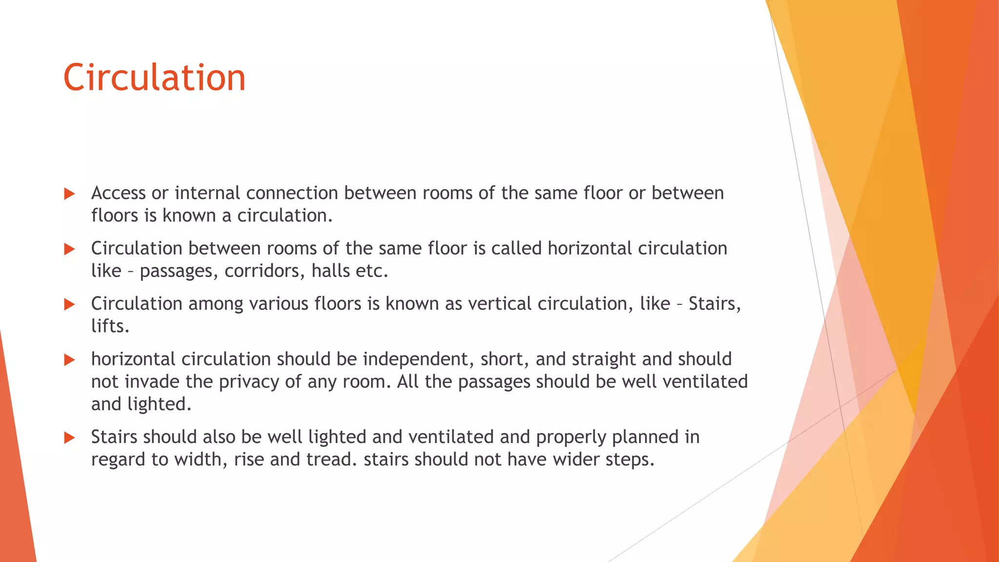Circulation
 Access or internal connection between rooms of the same floor or between
floors is known a circulation.
 Circulation between rooms of the same floor is called horizontal circulation
like – passages, corridors, halls etc.
 Circulation among various floors is known as vertical circulation, like – Stairs,
lifts.
 horizontal circulation should be independent, short, and straight and should
not invade the privacy of any room. All the passages should be well ventilated
and lighted.
 Stairs should also be well lighted and ventilated and properly planned in
regard to width, rise and tread. stairs should not have wider steps.
 