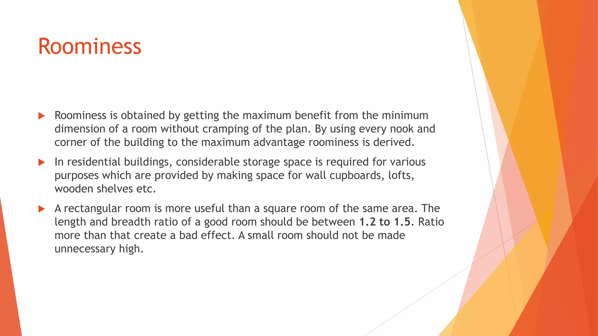 Roominess
 Roominess is obtained by getting the maximum benefit from the minimum
dimension of a room without cramping of the plan. By using every nook and
corner of the building to the maximum advantage roominess is derived.
 In residential buildings, considerable storage space is required for various
purposes which are provided by making space for wall cupboards, lofts,
wooden shelves etc.
 A rectangular room is more useful than a square room of the same area. The
length and breadth ratio of a good room should be between 1.2 to 1.5. Ratio
more than that create a bad effect. A small room should not be made
unnecessary high.
 