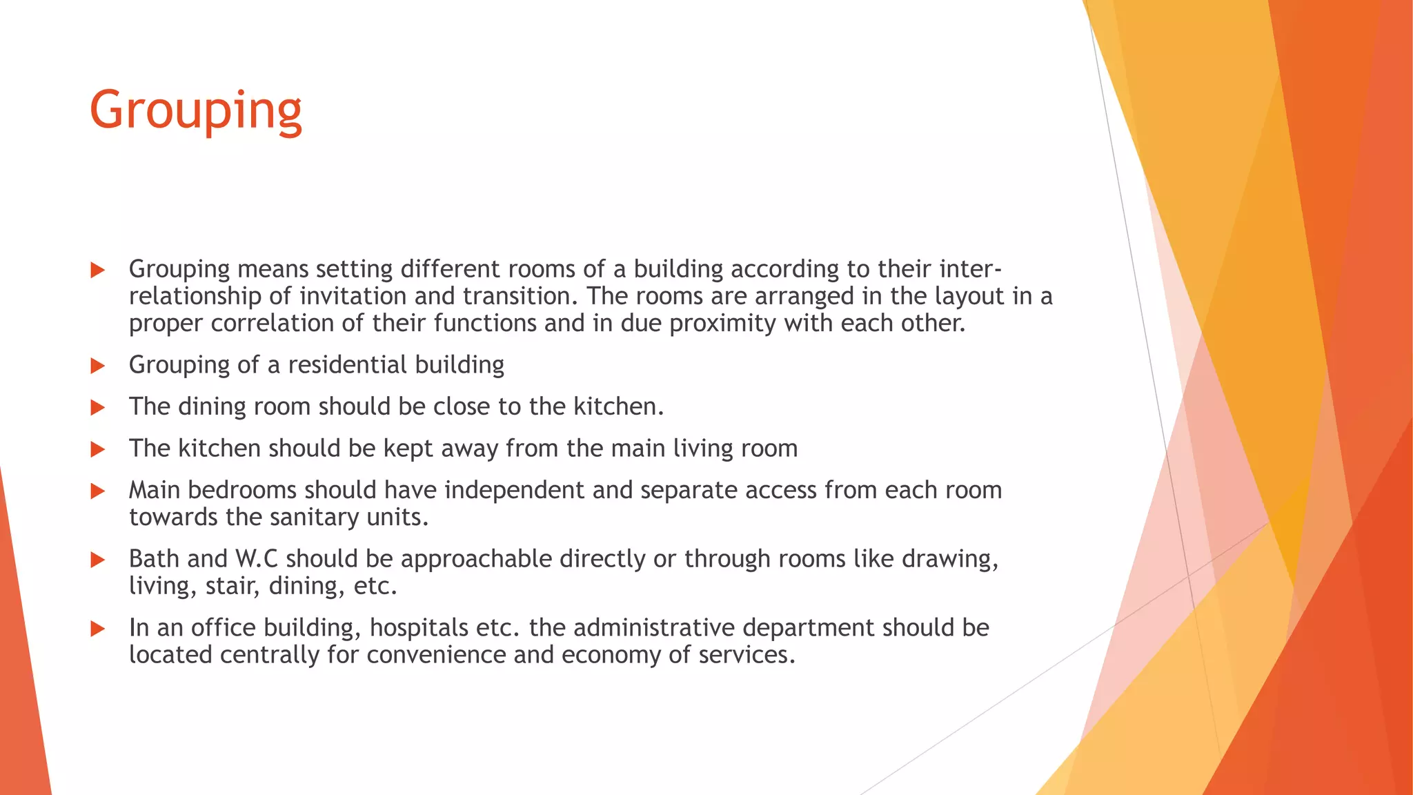 Grouping
 Grouping means setting different rooms of a building according to their inter-
relationship of invitation and transition. The rooms are arranged in the layout in a
proper correlation of their functions and in due proximity with each other.
 Grouping of a residential building
 The dining room should be close to the kitchen.
 The kitchen should be kept away from the main living room
 Main bedrooms should have independent and separate access from each room
towards the sanitary units.
 Bath and W.C should be approachable directly or through rooms like drawing,
living, stair, dining, etc.
 In an office building, hospitals etc. the administrative department should be
located centrally for convenience and economy of services.
 