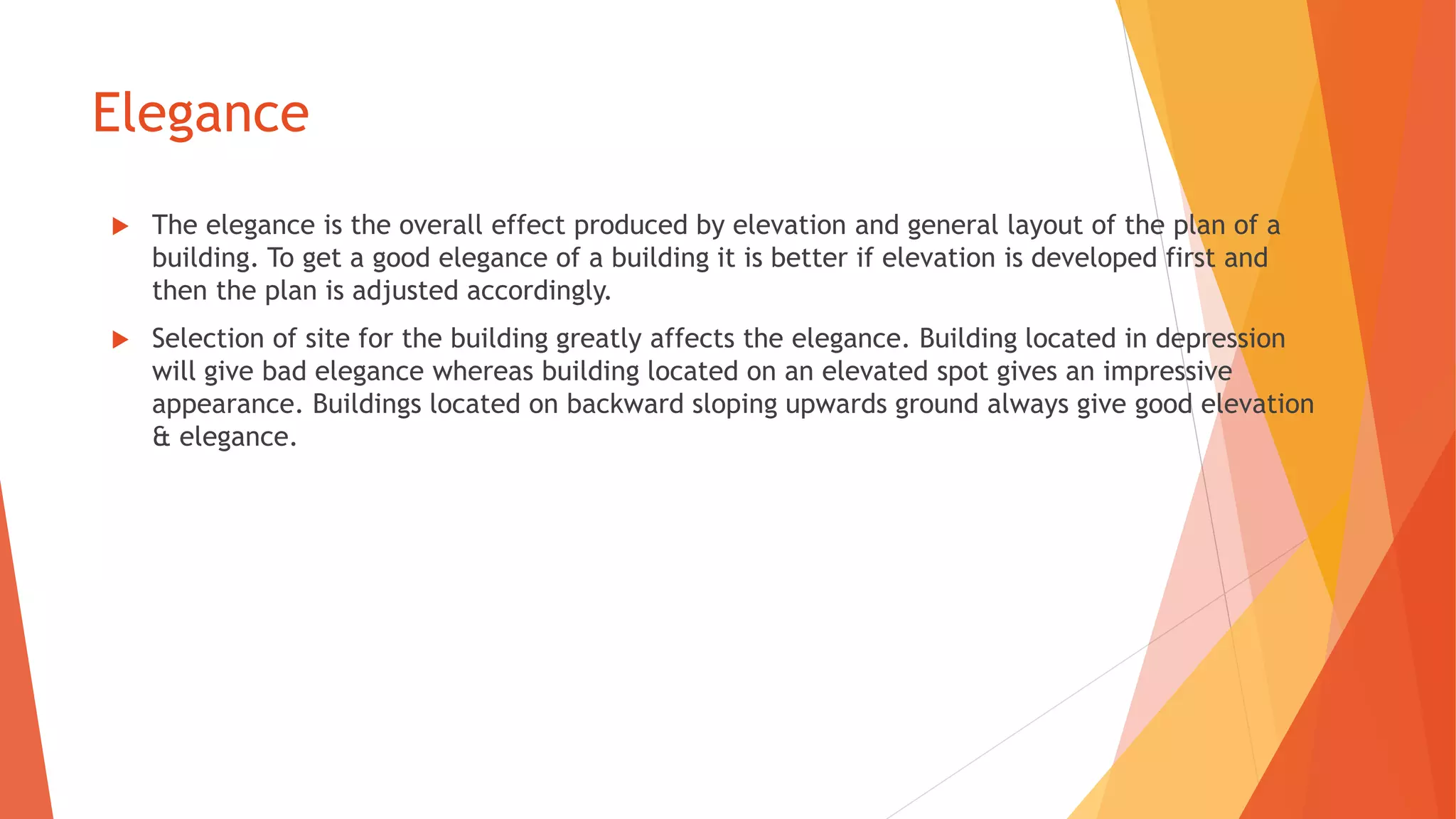 Elegance
 The elegance is the overall effect produced by elevation and general layout of the plan of a
building. To get a good elegance of a building it is better if elevation is developed first and
then the plan is adjusted accordingly.
 Selection of site for the building greatly affects the elegance. Building located in depression
will give bad elegance whereas building located on an elevated spot gives an impressive
appearance. Buildings located on backward sloping upwards ground always give good elevation
& elegance.
 