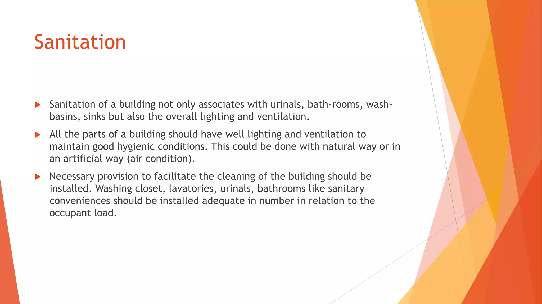 Sanitation
 Sanitation of a building not only associates with urinals, bath-rooms, wash-
basins, sinks but also the overall lighting and ventilation.
 All the parts of a building should have well lighting and ventilation to
maintain good hygienic conditions. This could be done with natural way or in
an artificial way (air condition).
 Necessary provision to facilitate the cleaning of the building should be
installed. Washing closet, lavatories, urinals, bathrooms like sanitary
conveniences should be installed adequate in number in relation to the
occupant load.
 