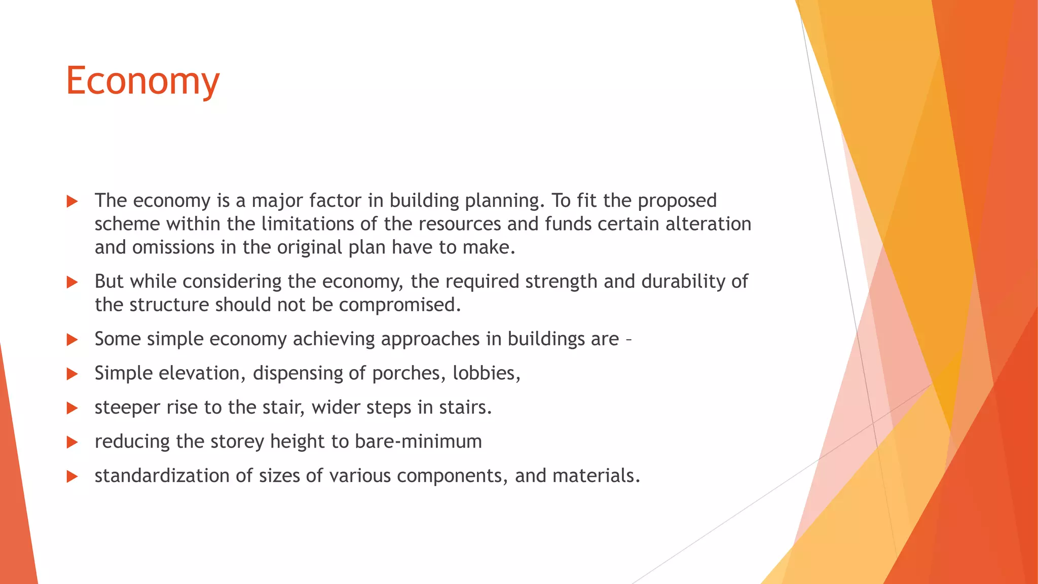 Economy
 The economy is a major factor in building planning. To fit the proposed
scheme within the limitations of the resources and funds certain alteration
and omissions in the original plan have to make.
 But while considering the economy, the required strength and durability of
the structure should not be compromised.
 Some simple economy achieving approaches in buildings are –
 Simple elevation, dispensing of porches, lobbies,
 steeper rise to the stair, wider steps in stairs.
 reducing the storey height to bare-minimum
 standardization of sizes of various components, and materials.
 