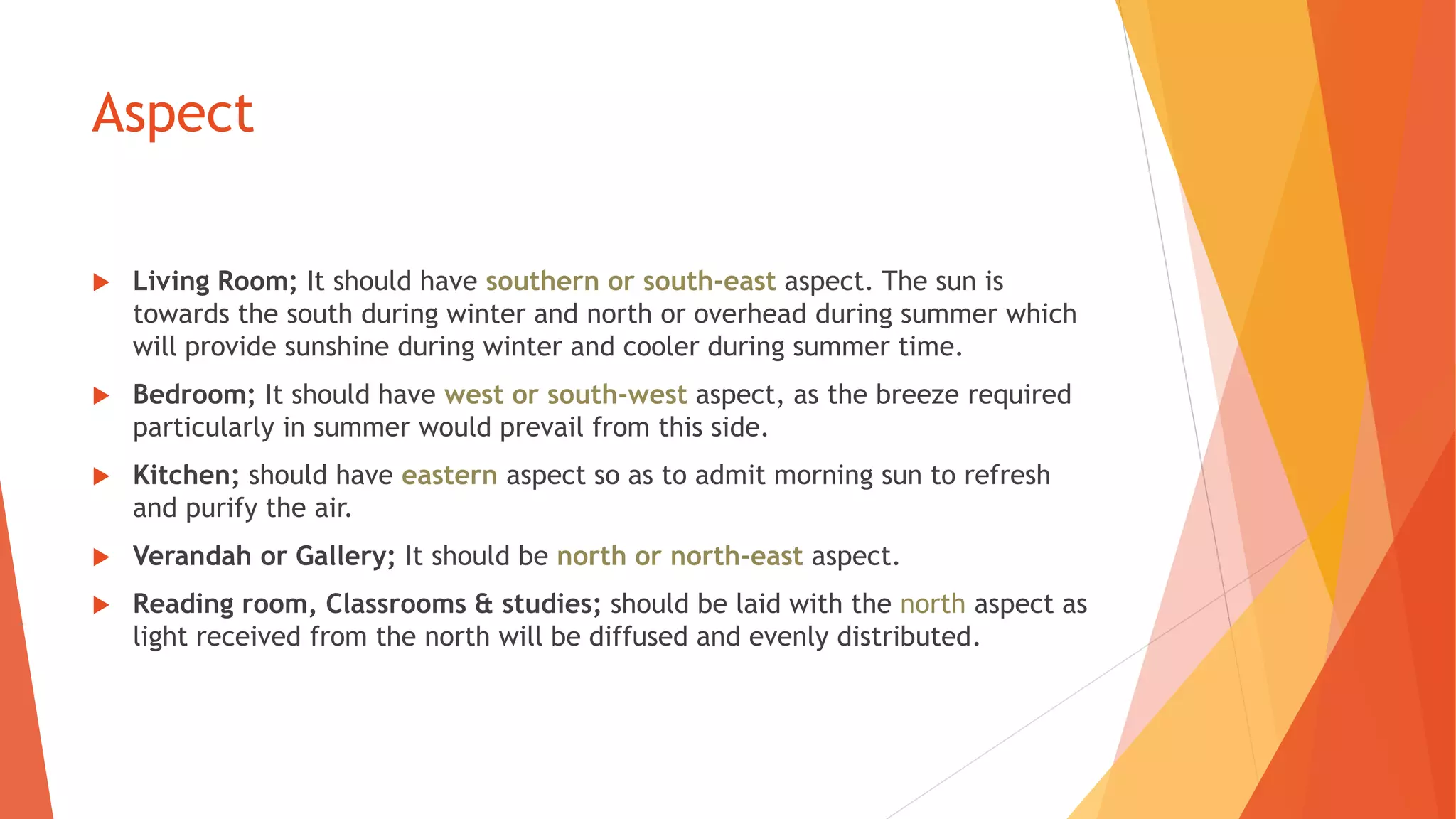 Aspect
 Living Room; It should have southern or south-east aspect. The sun is
towards the south during winter and north or overhead during summer which
will provide sunshine during winter and cooler during summer time.
 Bedroom; It should have west or south-west aspect, as the breeze required
particularly in summer would prevail from this side.
 Kitchen; should have eastern aspect so as to admit morning sun to refresh
and purify the air.
 Verandah or Gallery; It should be north or north-east aspect.
 Reading room, Classrooms & studies; should be laid with the north aspect as
light received from the north will be diffused and evenly distributed.
 