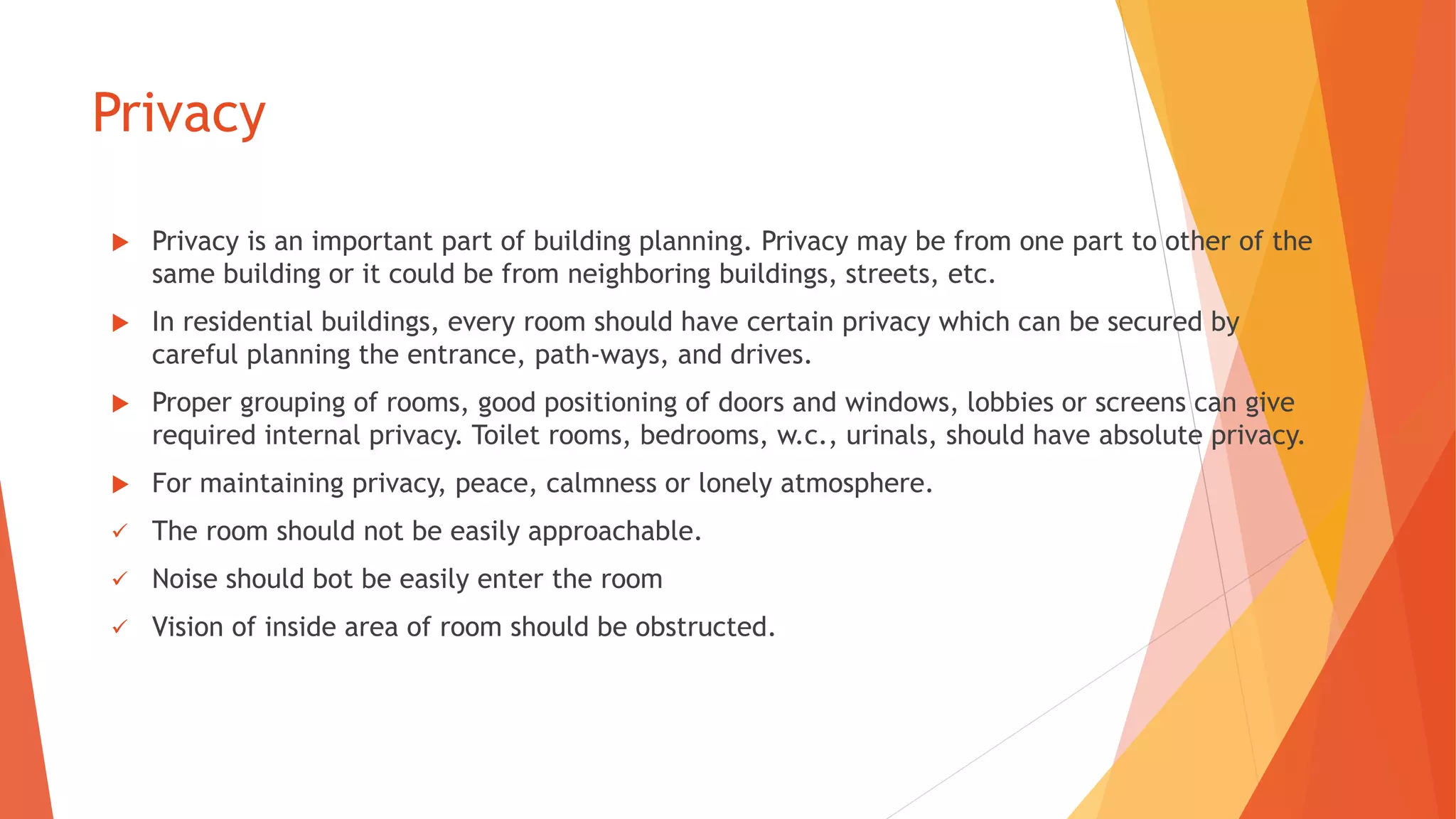 Privacy
 Privacy is an important part of building planning. Privacy may be from one part to other of the
same building or it could be from neighboring buildings, streets, etc.
 In residential buildings, every room should have certain privacy which can be secured by
careful planning the entrance, path-ways, and drives.
 Proper grouping of rooms, good positioning of doors and windows, lobbies or screens can give
required internal privacy. Toilet rooms, bedrooms, w.c., urinals, should have absolute privacy.
 For maintaining privacy, peace, calmness or lonely atmosphere.
 The room should not be easily approachable.
 Noise should bot be easily enter the room
 Vision of inside area of room should be obstructed.
 