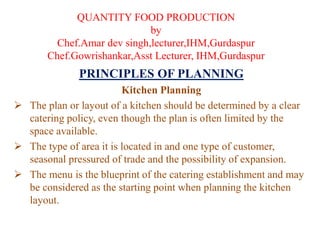 QUANTITY FOOD PRODUCTION
by
Chef.Amar dev singh,lecturer,IHM,Gurdaspur
Chef.Gowrishankar,Asst Lecturer, IHM,Gurdaspur
PRINCIPLES OF PLANNING
Kitchen Planning
 The plan or layout of a kitchen should be determined by a clear
catering policy, even though the plan is often limited by the
space available.
 The type of area it is located in and one type of customer,
seasonal pressured of trade and the possibility of expansion.
 The menu is the blueprint of the catering establishment and may
be considered as the starting point when planning the kitchen
layout.
 