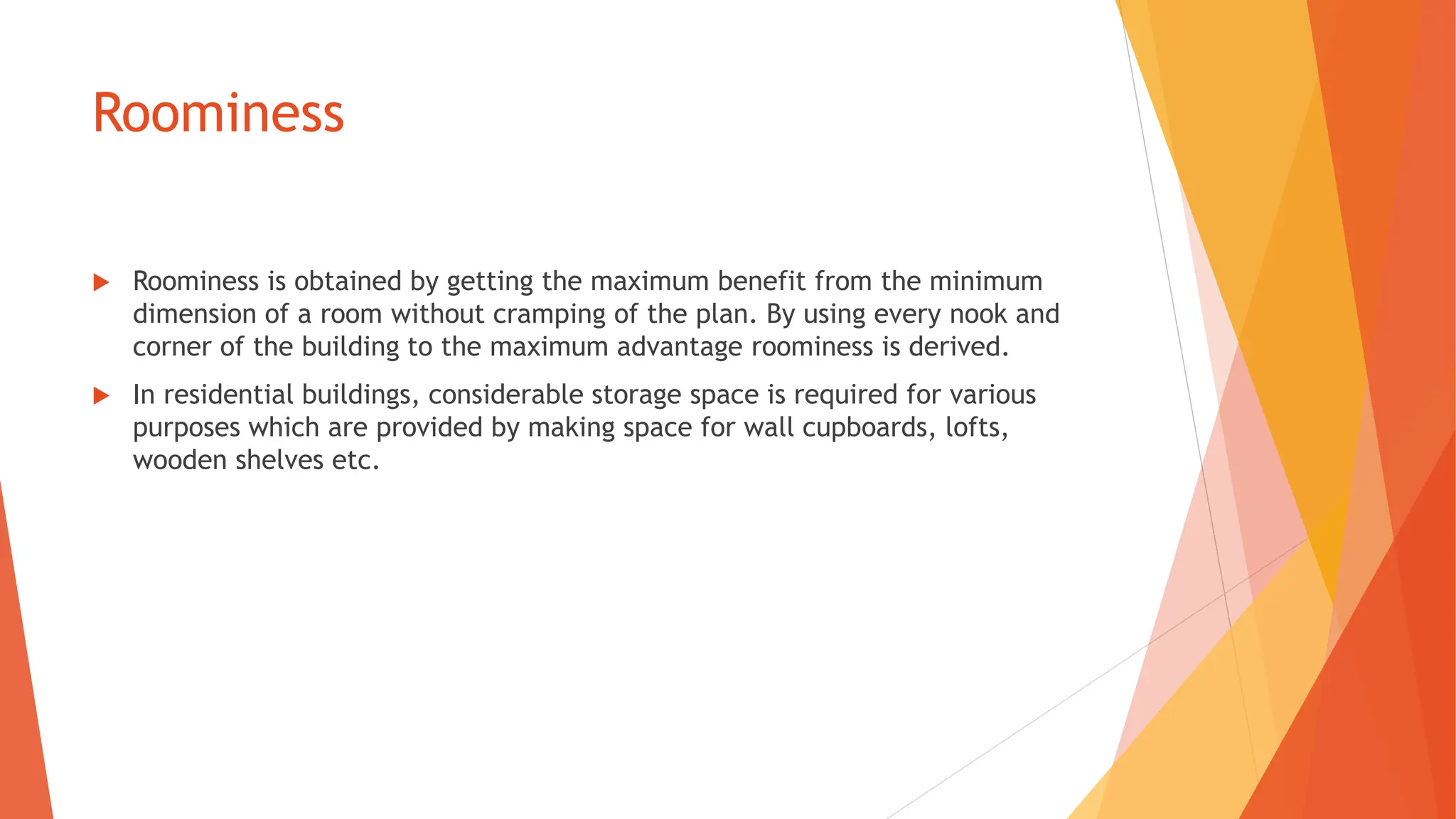 Roominess
 Roominess is obtained by getting the maximum benefit from the minimum
dimension of a room without cramping of the plan. By using every nook and
corner of the building to the maximum advantage roominess is derived.
 In residential buildings, considerable storage space is required for various
purposes which are provided by making space for wall cupboards, lofts,
wooden shelves etc.
 