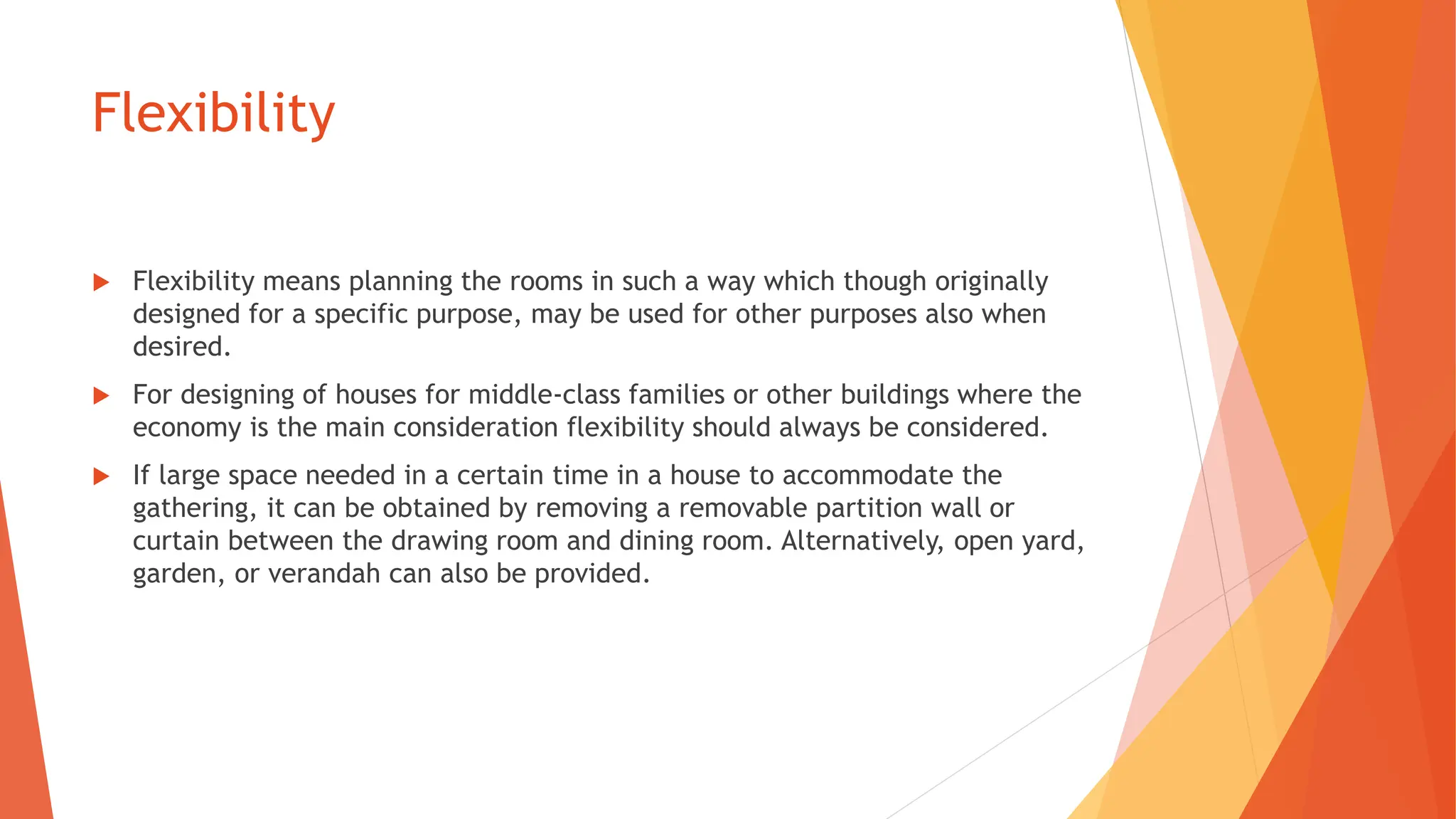 Flexibility
 Flexibility means planning the rooms in such a way which though originally
designed for a specific purpose, may be used for other purposes also when
desired.
 For designing of houses for middle-class families or other buildings where the
economy is the main consideration flexibility should always be considered.
 If large space needed in a certain time in a house to accommodate the
gathering, it can be obtained by removing a removable partition wall or
curtain between the drawing room and dining room. Alternatively, open yard,
garden, or verandah can also be provided.
 