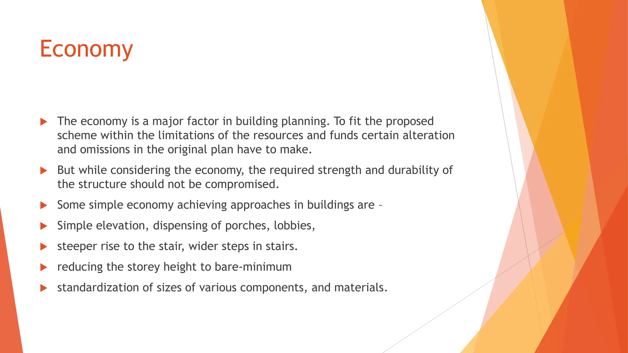Economy
 The economy is a major factor in building planning. To fit the proposed
scheme within the limitations of the resources and funds certain alteration
and omissions in the original plan have to make.
 But while considering the economy, the required strength and durability of
the structure should not be compromised.
 Some simple economy achieving approaches in buildings are –
 Simple elevation, dispensing of porches, lobbies,
 steeper rise to the stair, wider steps in stairs.
 reducing the storey height to bare-minimum
 standardization of sizes of various components, and materials.
 