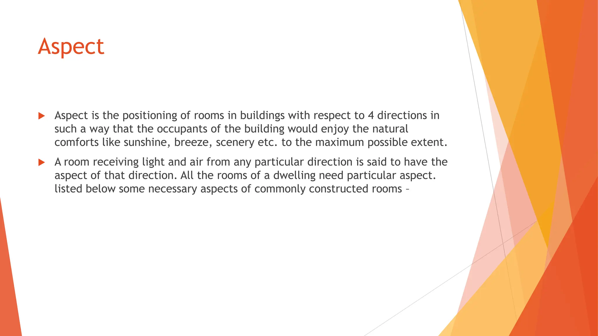 Aspect
 Aspect is the positioning of rooms in buildings with respect to 4 directions in
such a way that the occupants of the building would enjoy the natural
comforts like sunshine, breeze, scenery etc. to the maximum possible extent.
 A room receiving light and air from any particular direction is said to have the
aspect of that direction. All the rooms of a dwelling need particular aspect.
listed below some necessary aspects of commonly constructed rooms –
 