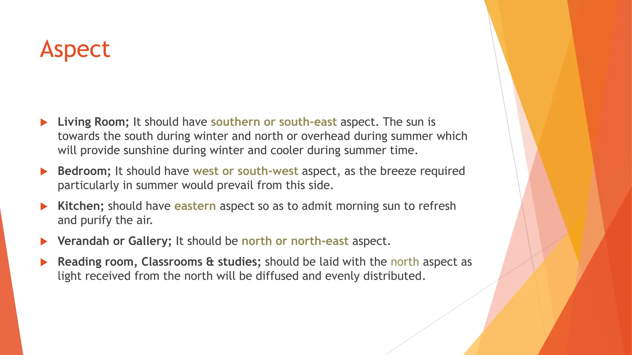 Aspect
 Living Room; It should have southern or south-east aspect. The sun is
towards the south during winter and north or overhead during summer which
will provide sunshine during winter and cooler during summer time.
 Bedroom; It should have west or south-west aspect, as the breeze required
particularly in summer would prevail from this side.
 Kitchen; should have eastern aspect so as to admit morning sun to refresh
and purify the air.
 Verandah or Gallery; It should be north or north-east aspect.
 Reading room, Classrooms & studies; should be laid with the north aspect as
light received from the north will be diffused and evenly distributed.
 