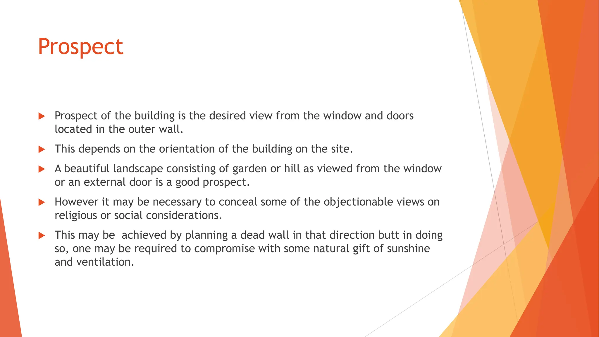Prospect
 Prospect of the building is the desired view from the window and doors
located in the outer wall.
 This depends on the orientation of the building on the site.
 A beautiful landscape consisting of garden or hill as viewed from the window
or an external door is a good prospect.
 However it may be necessary to conceal some of the objectionable views on
religious or social considerations.
 This may be achieved by planning a dead wall in that direction butt in doing
so, one may be required to compromise with some natural gift of sunshine
and ventilation.
 