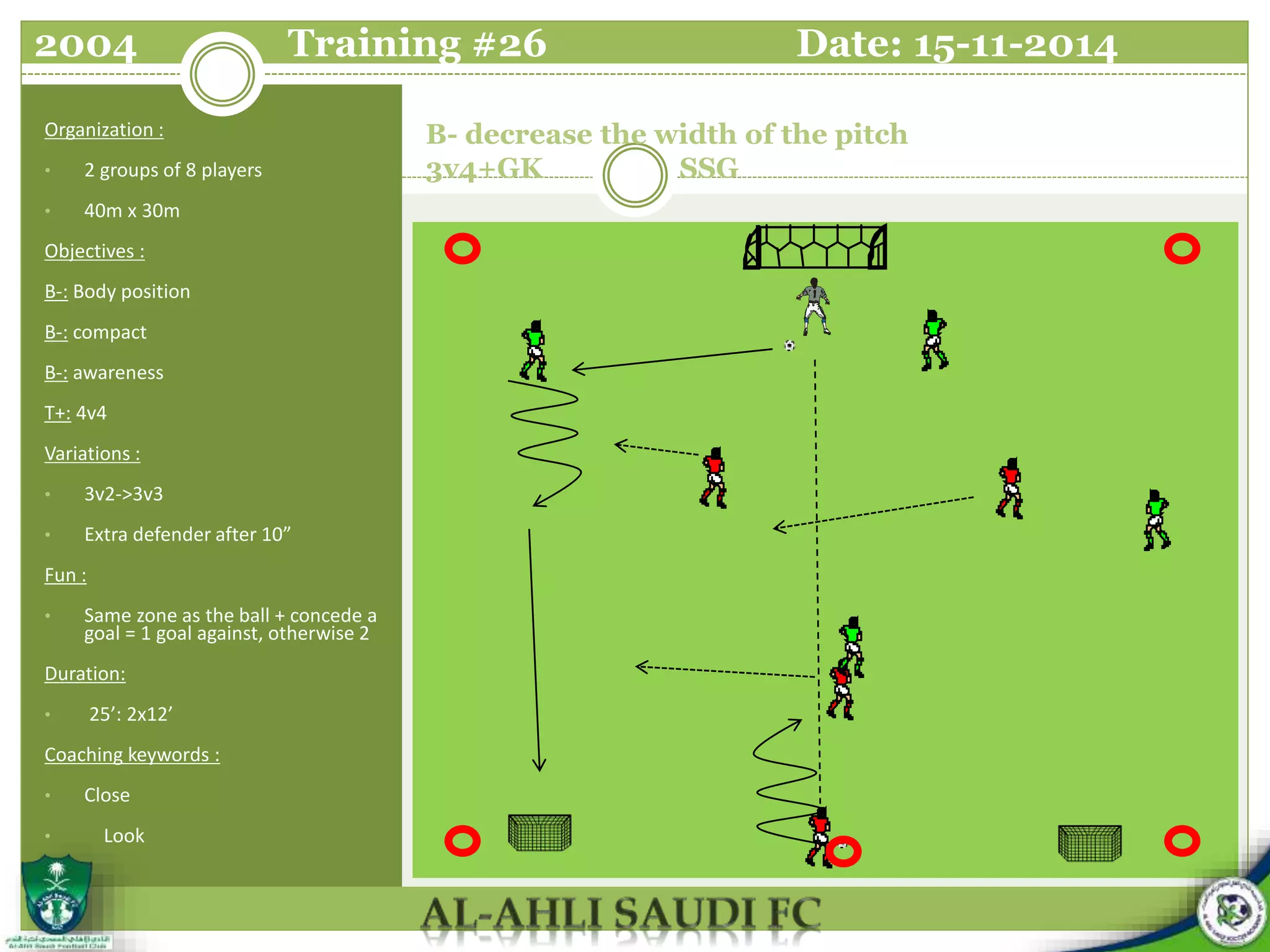 B- decrease the width of the pitch
3v4+GK SSG
Organization :
• 2 groups of 8 players
• 40m x 30m
Objectives :
B-: Body position
B-: compact
B-: awareness
T+: 4v4
Variations :
• 3v2->3v3
• Extra defender after 10”
Fun :
• Same zone as the ball + concede a
goal = 1 goal against, otherwise 2
Duration:
• 25’: 2x12’
Coaching keywords :
• Close
• Look
2004 Training #26 Date: 15-11-2014
 