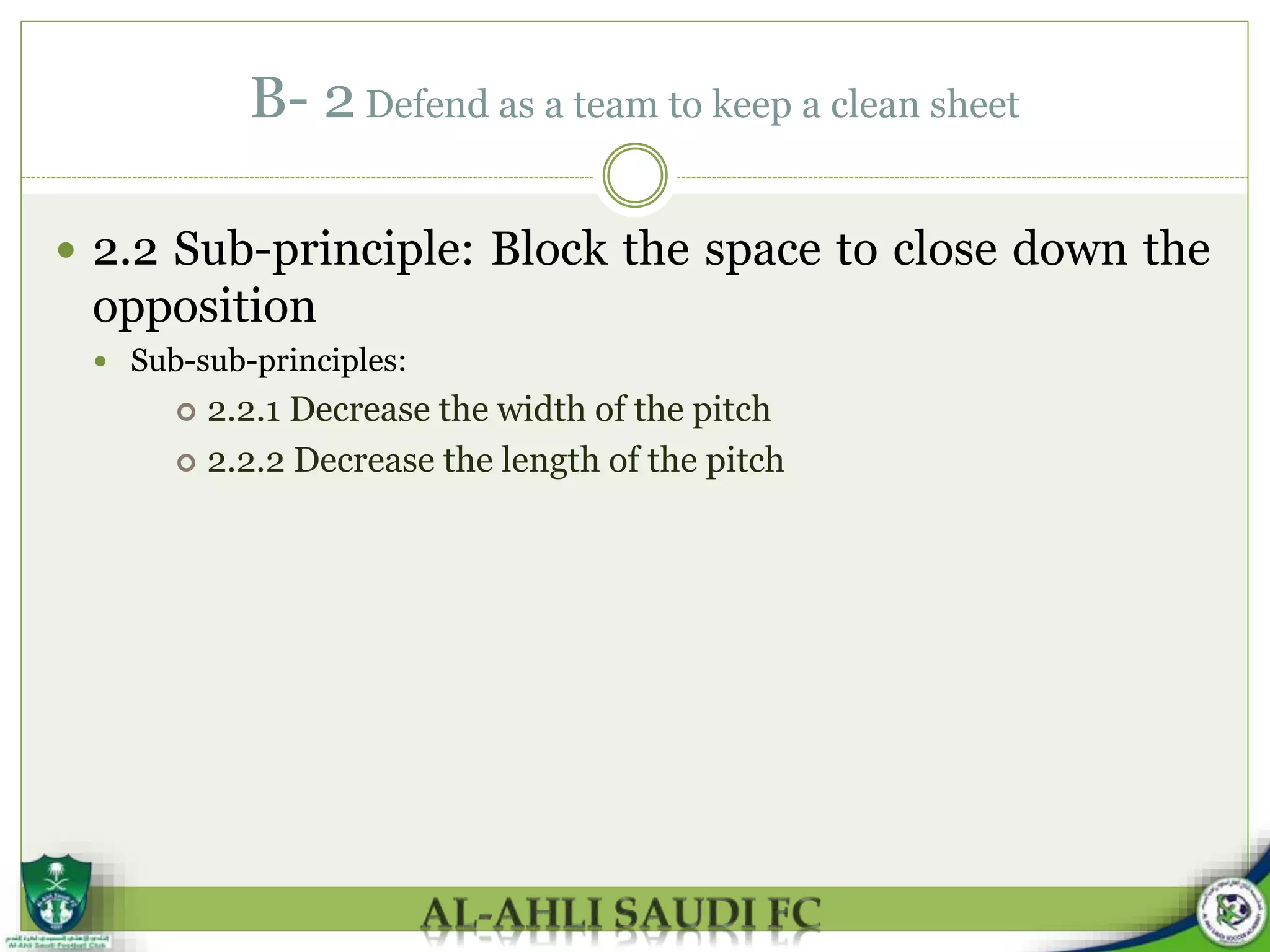 B- 2 Defend as a team to keep a clean sheet
 2.2 Sub-principle: Block the space to close down the
opposition
 Sub-sub-principles:
 2.2.1 Decrease the width of the pitch
 2.2.2 Decrease the length of the pitch
 