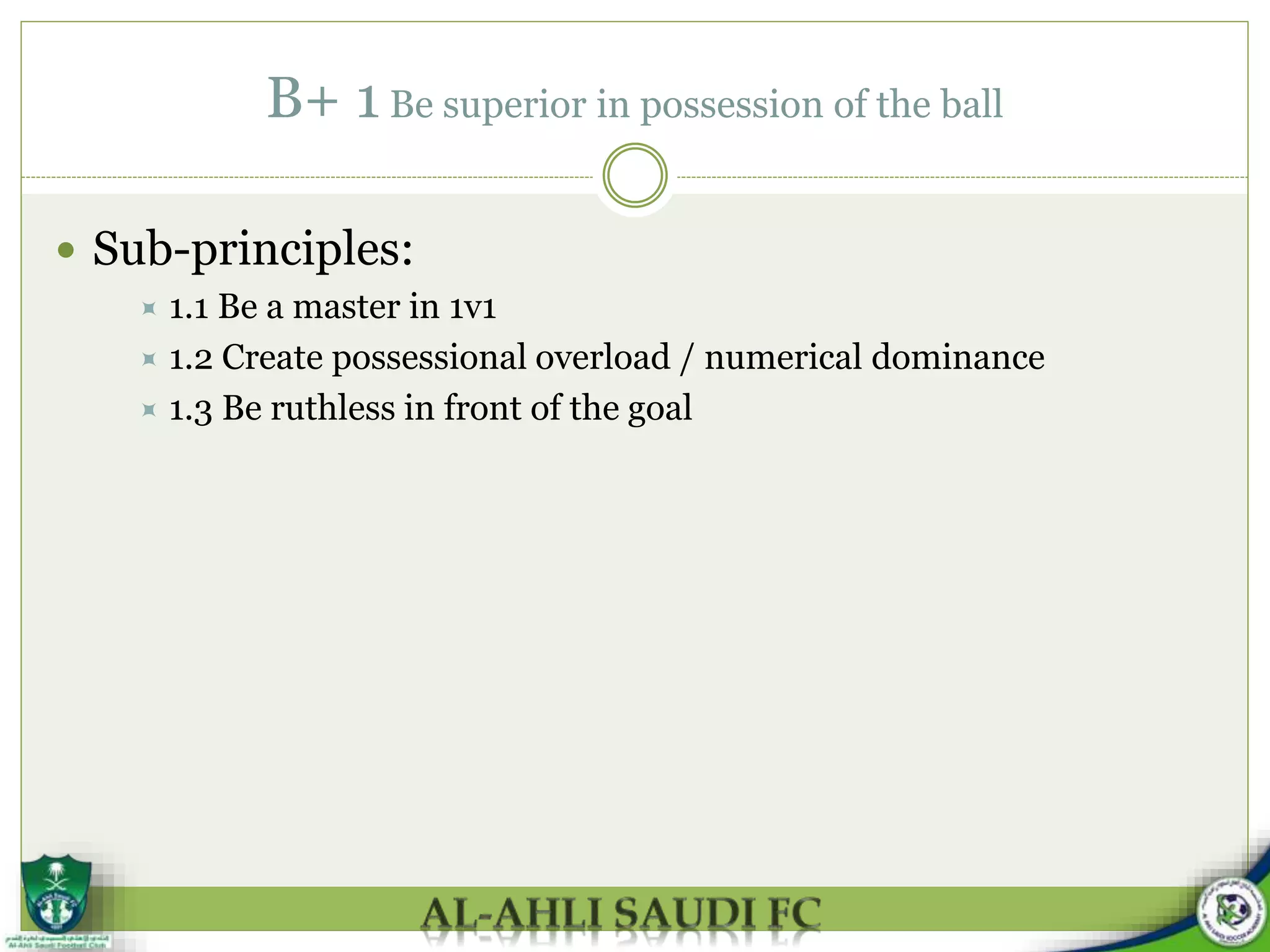 B+ 1 Be superior in possession of the ball
 Sub-principles:
 1.1 Be a master in 1v1
 1.2 Create possessional overload / numerical dominance
 1.3 Be ruthless in front of the goal
 