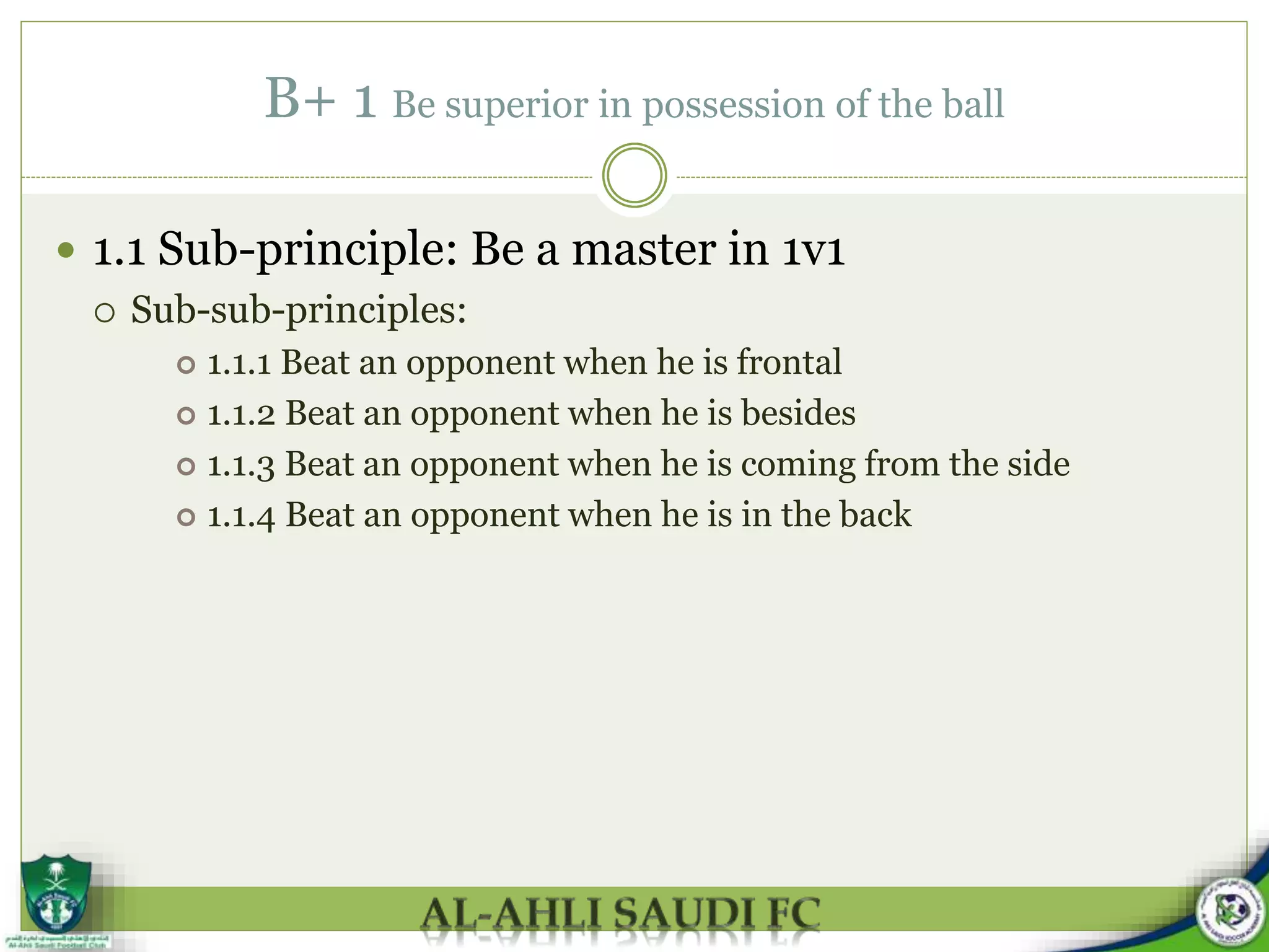 B+ 1 Be superior in possession of the ball
 1.1 Sub-principle: Be a master in 1v1
 Sub-sub-principles:
 1.1.1 Beat an opponent when he is frontal
 1.1.2 Beat an opponent when he is besides
 1.1.3 Beat an opponent when he is coming from the side
 1.1.4 Beat an opponent when he is in the back
 