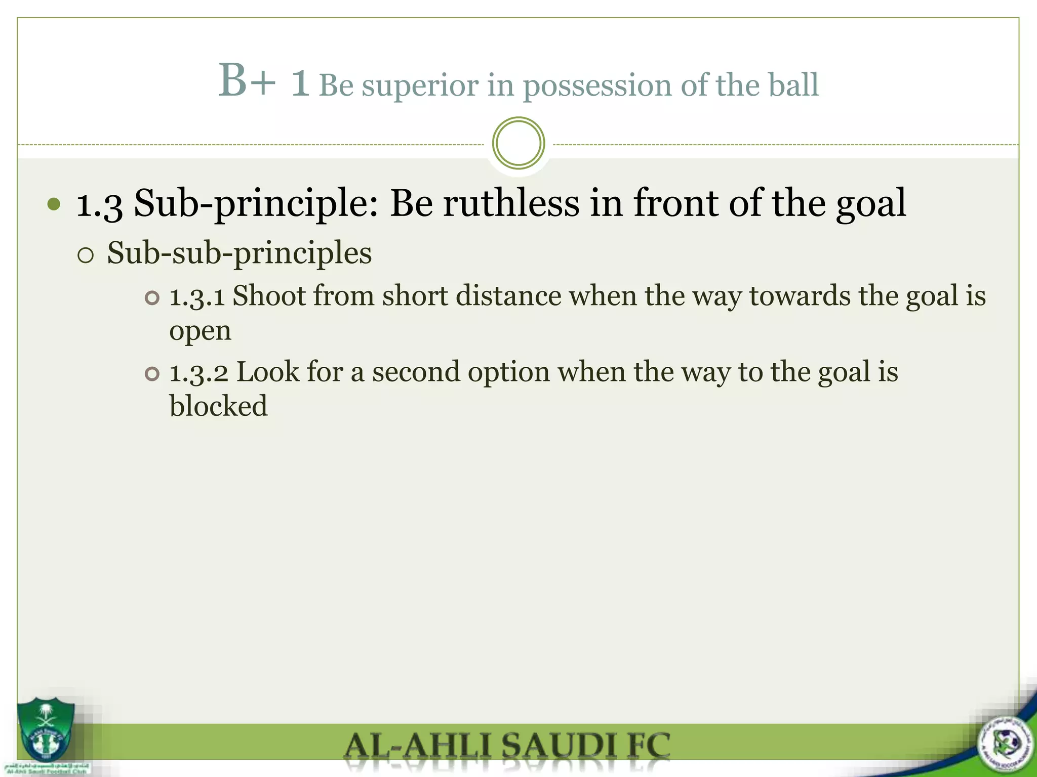 B+ 1 Be superior in possession of the ball
 1.3 Sub-principle: Be ruthless in front of the goal
 Sub-sub-principles
 1.3.1 Shoot from short distance when the way towards the goal is
open
 1.3.2 Look for a second option when the way to the goal is
blocked
 