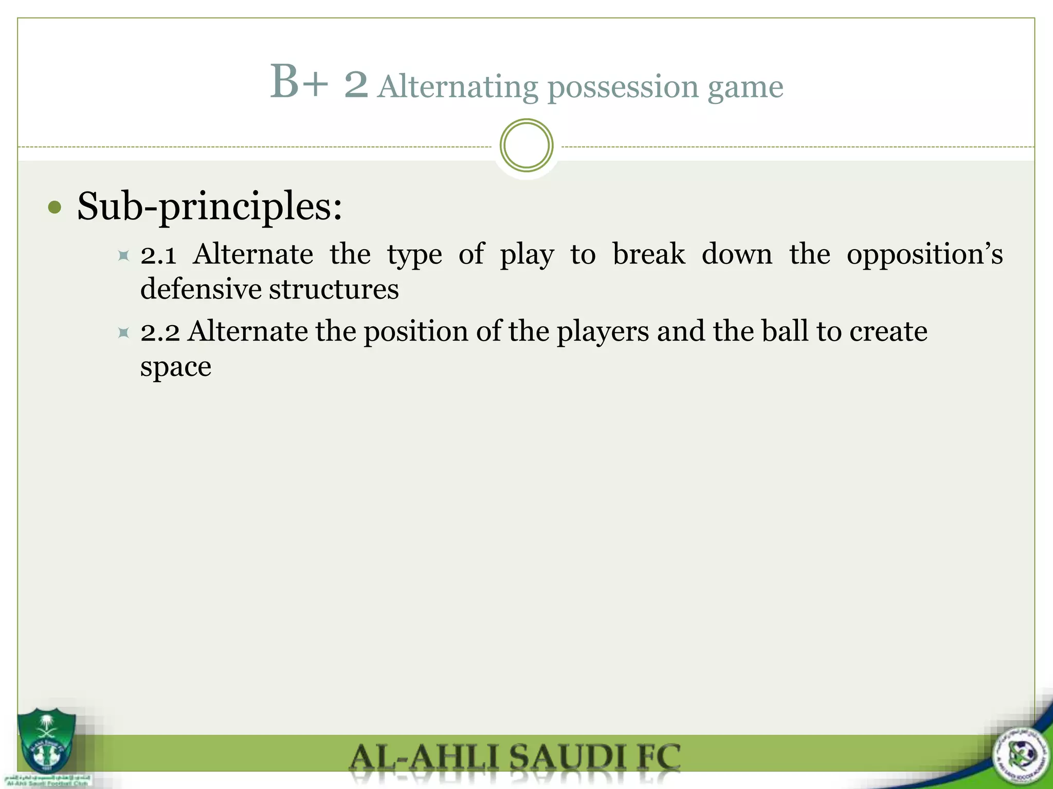B+ 2 Alternating possession game
 Sub-principles:
 2.1 Alternate the type of play to break down the opposition’s
defensive structures
 2.2 Alternate the position of the players and the ball to create
space
 