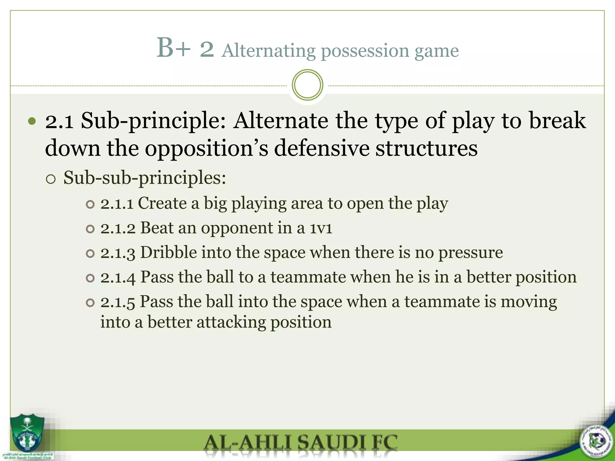 B+ 2 Alternating possession game
 2.1 Sub-principle: Alternate the type of play to break
down the opposition’s defensive structures
 Sub-sub-principles:
 2.1.1 Create a big playing area to open the play
 2.1.2 Beat an opponent in a 1v1
 2.1.3 Dribble into the space when there is no pressure
 2.1.4 Pass the ball to a teammate when he is in a better position
 2.1.5 Pass the ball into the space when a teammate is moving
into a better attacking position
 