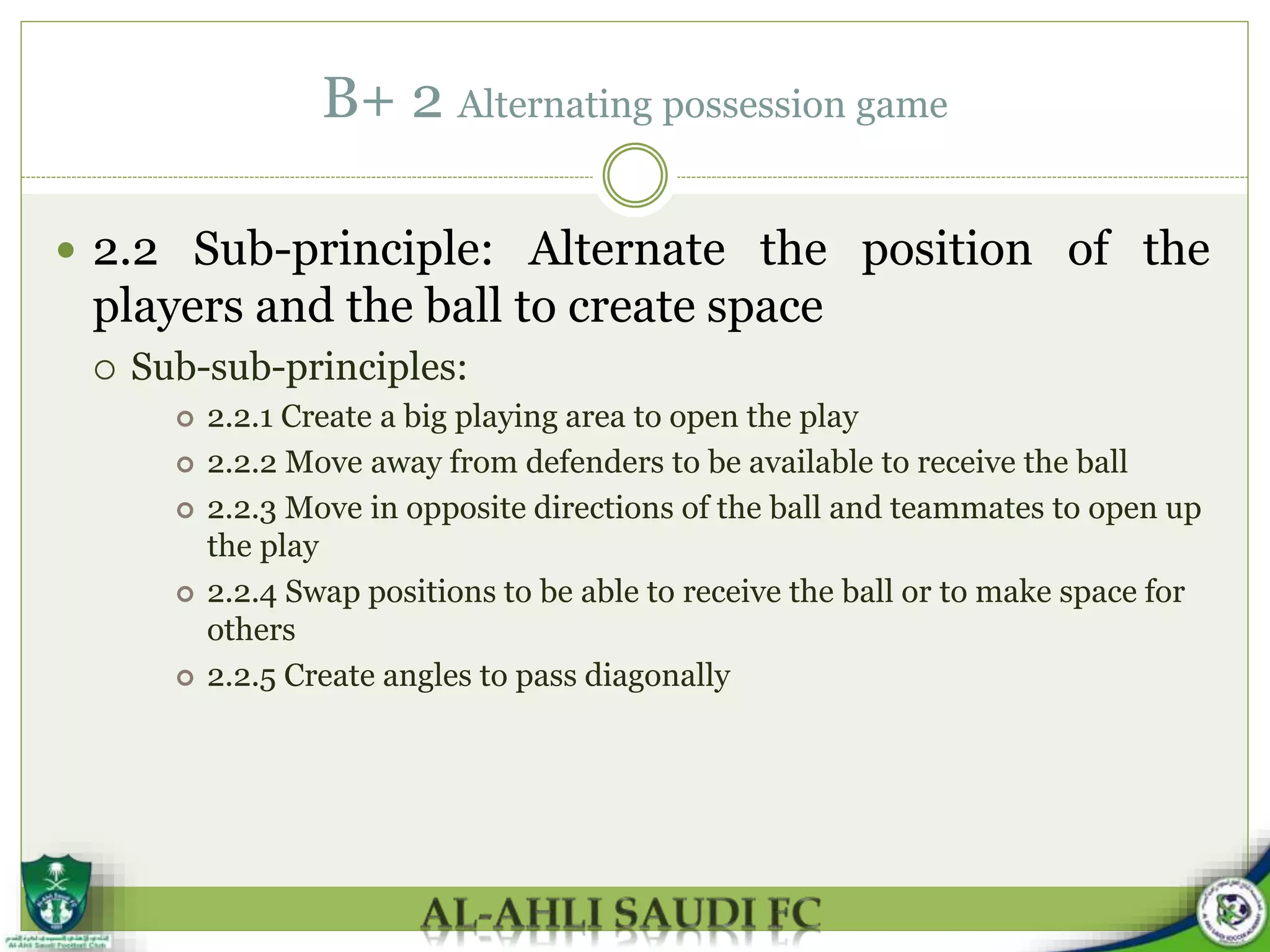 B+ 2 Alternating possession game
 2.2 Sub-principle: Alternate the position of the
players and the ball to create space
 Sub-sub-principles:
 2.2.1 Create a big playing area to open the play
 2.2.2 Move away from defenders to be available to receive the ball
 2.2.3 Move in opposite directions of the ball and teammates to open up
the play
 2.2.4 Swap positions to be able to receive the ball or to make space for
others
 2.2.5 Create angles to pass diagonally
 