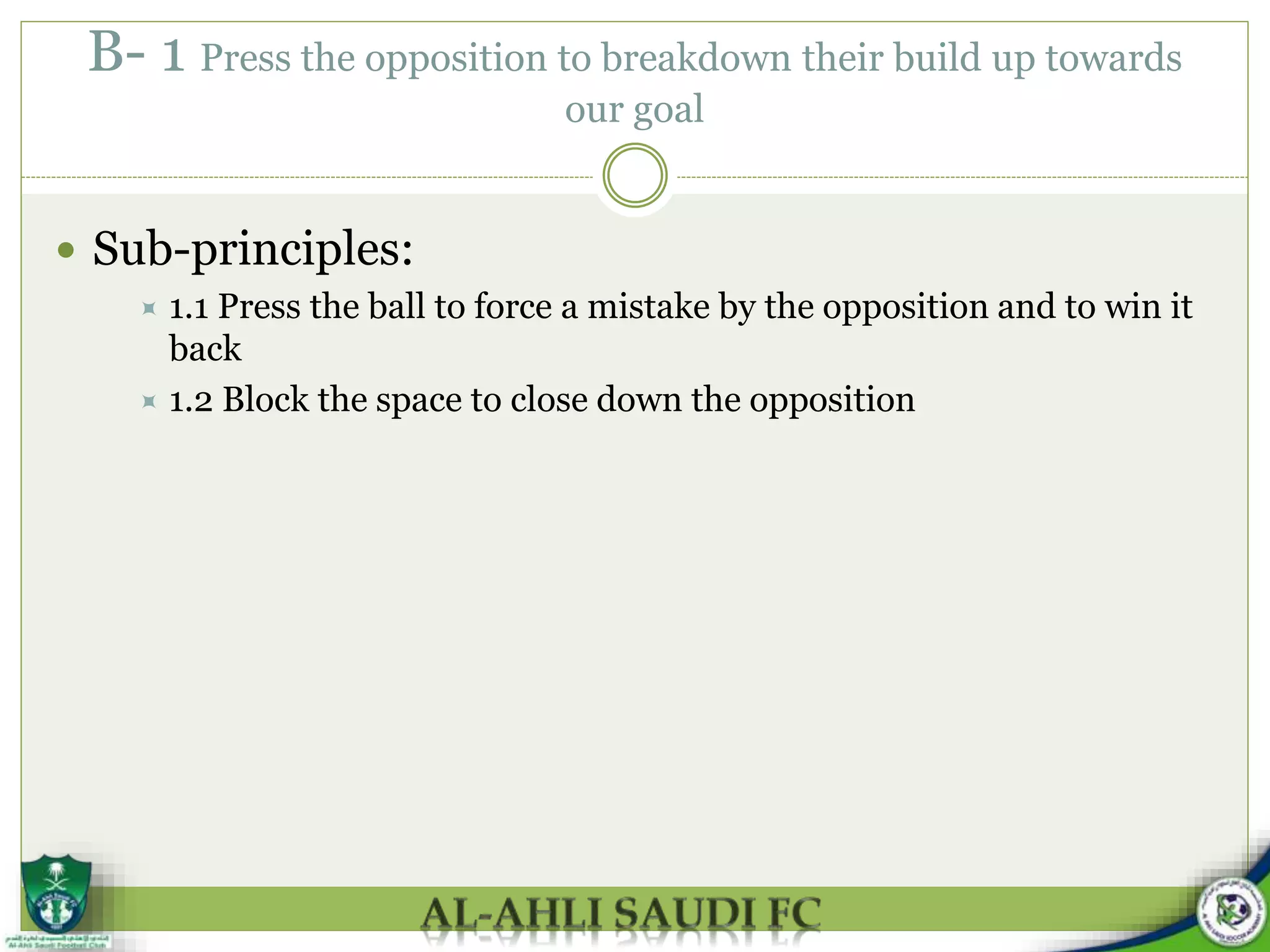 B- 1 Press the opposition to breakdown their build up towards
our goal
 Sub-principles:
 1.1 Press the ball to force a mistake by the opposition and to win it
back
 1.2 Block the space to close down the opposition
 