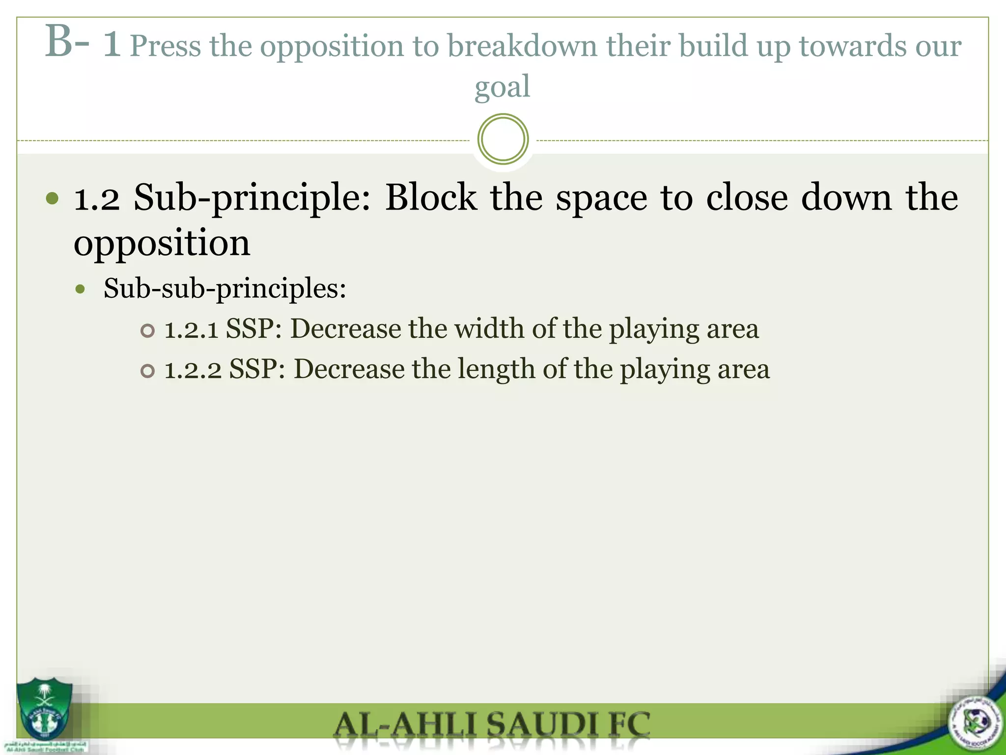 B- 1 Press the opposition to breakdown their build up towards our
goal
 1.2 Sub-principle: Block the space to close down the
opposition
 Sub-sub-principles:
 1.2.1 SSP: Decrease the width of the playing area
 1.2.2 SSP: Decrease the length of the playing area
 