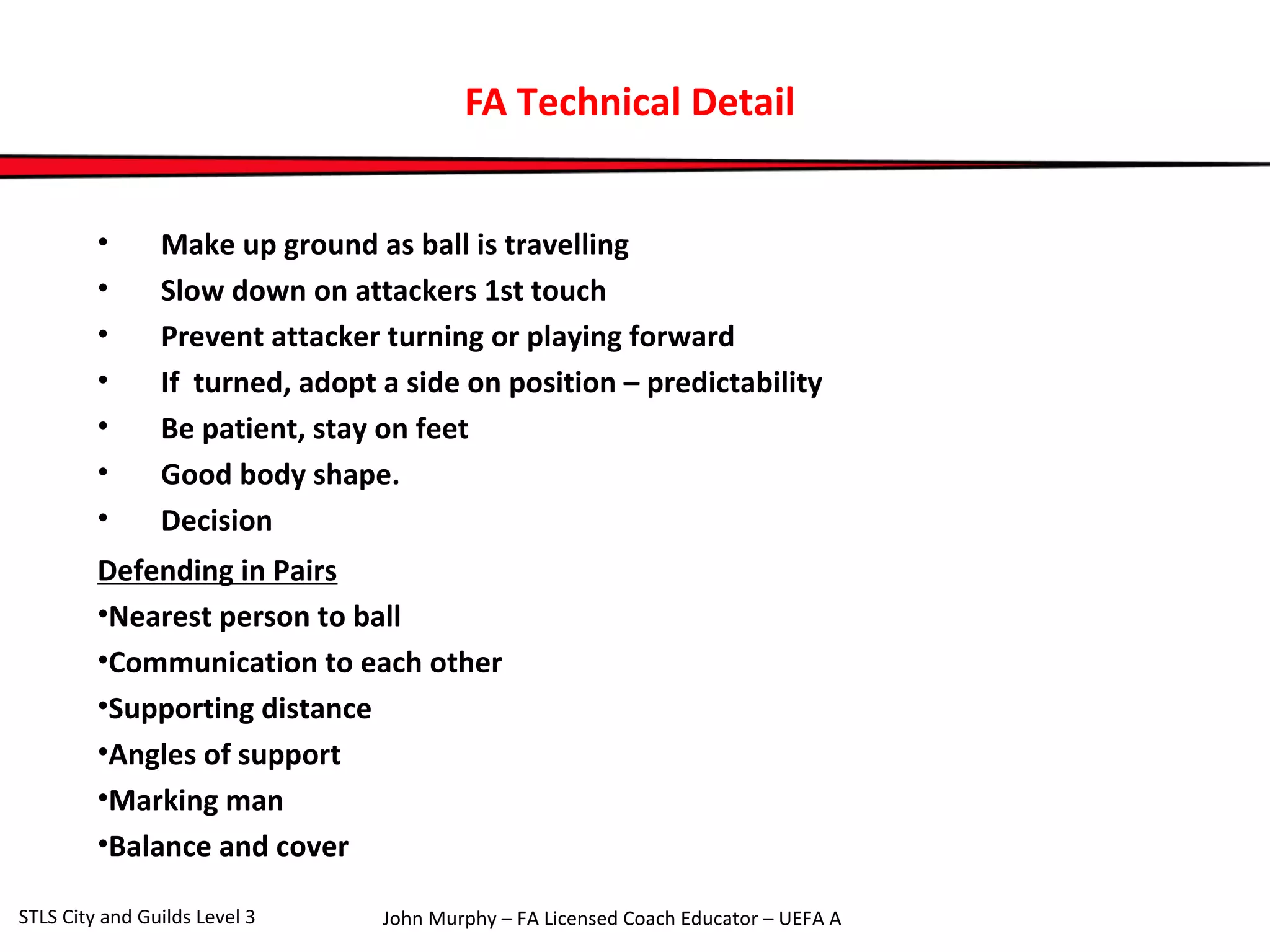FA Technical Detail 
• Make up ground as ball is travelling 
• Slow down on attackers 1st touch 
• Prevent attacker turning or playing forward 
• If turned, adopt a side on position – predictability 
• Be patient, stay on feet 
• Good body shape. 
• Decision 
Defending in Pairs 
•Nearest person to ball 
•Communication to each other 
•Supporting distance 
•Angles of support 
•Marking man 
•Balance and cover 
John Murphy – FA Licensed Coach STLS City and Guilds Level 3 Educator – UEFA A 
 