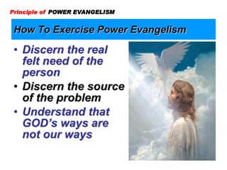 How To Exercise Power Evangelism
Principle of POWER EVANGELISM
• Discern the real
felt need of the
person
• Discern the source
of the problem
• Understand that
GOD’s ways are
not our ways
 