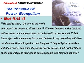 The Principle Of
Power Evangelism
Principle of POWER EVANGELISM
• Mark 16:15 -18
15 He said to them, “Go into all the world
and preach the gospel to all creation. 16 Whoever believes and is baptized
will be saved, but whoever does not believe will be condemned. 17 And
these signs will accompany those who believe: In my name they will drive
out demons; they will speak in new tongues; 18 they will pick up snakes
with their hands; and when they drink deadly poison, it will not hurt them
at all; they will place their hands on sick people, and they will get well.”
 