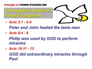 The Apostles’ Model Of
Power Evangelism
Principle of POWER EVANGELISM
• Acts 3:1 - 4:4
Peter and John healed the lame man
• Acts 8:4 - 8
Philip was used by GOD to perform
miracles
• Acts 19:11 - 12
GOD did extraordinary miracles through
Paul
 