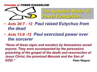 The Apostles’ Model Of
Power Evangelism
Principle of POWER EVANGELISM
• Acts 20:7 - 12 Paul raised Eutychus from
the dead
• Acts 13:8 -12 Paul exercised power over
the sorcerer
“None of these signs and wonders by themselves saved
anyone. They were accompanied by the persuasive
preaching of the gospel of the death and resurrection of
Jesus Christ, the promised Messiah and the Son of
GOD.” Peter Wagner
 