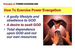 How To Exercise Power Evangelism
Principle of POWER EVANGELISM
• A godly lifestyle and
obedience to GOD
• A desire to exalt GOD
• Total dependence
upon GOD and not
our own resources
 