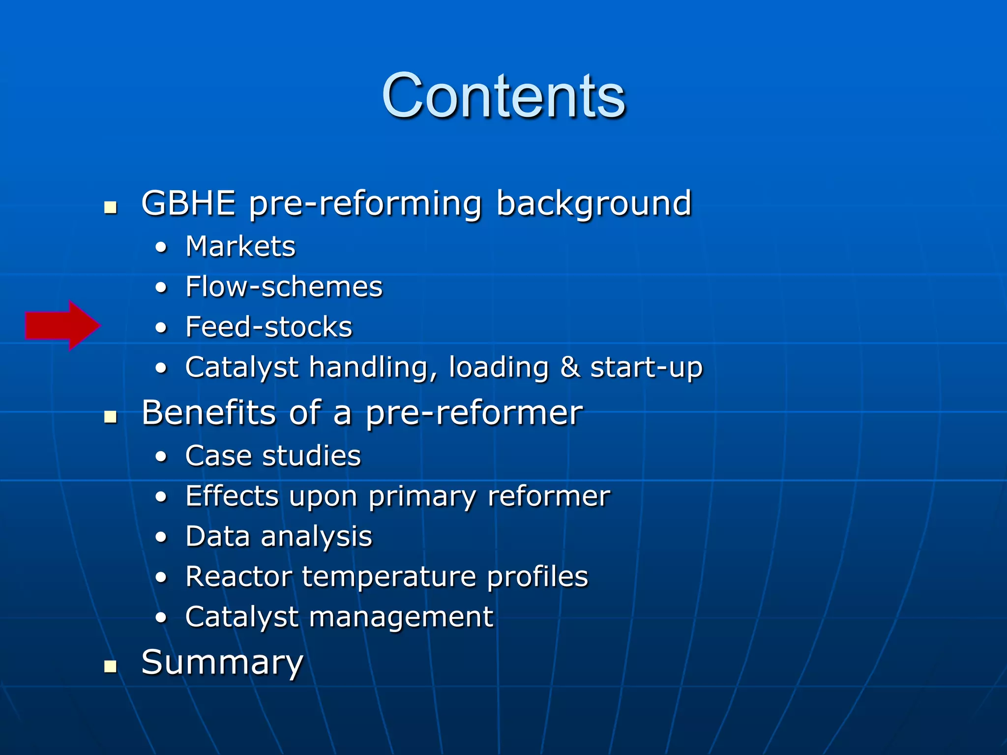 Contents
 GBHE pre-reforming background
• Markets
• Flow-schemes
• Feed-stocks
• Catalyst handling, loading & start-up
 Benefits of a pre-reformer
• Case studies
• Effects upon primary reformer
• Data analysis
• Reactor temperature profiles
• Catalyst management
 Summary
 