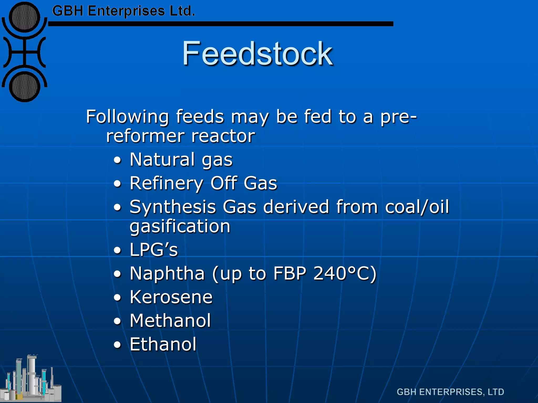 Feedstock
Following feeds may be fed to a pre-
reformer reactor
• Natural gas
• Refinery Off Gas
• Synthesis Gas derived from coal/oil
gasification
• LPG’s
• Naphtha (up to FBP 240°C)
• Kerosene
• Methanol
• Ethanol
 
