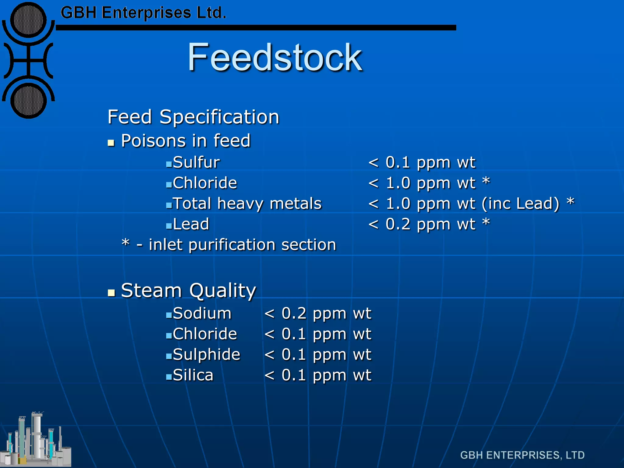 Feedstock
Feed Specification
 Poisons in feed
Sulfur < 0.1 ppm wt
Chloride < 1.0 ppm wt *
Total heavy metals < 1.0 ppm wt (inc Lead) *
Lead < 0.2 ppm wt *
* - inlet purification section
 Steam Quality
Sodium < 0.2 ppm wt
Chloride < 0.1 ppm wt
Sulphide < 0.1 ppm wt
Silica < 0.1 ppm wt
 