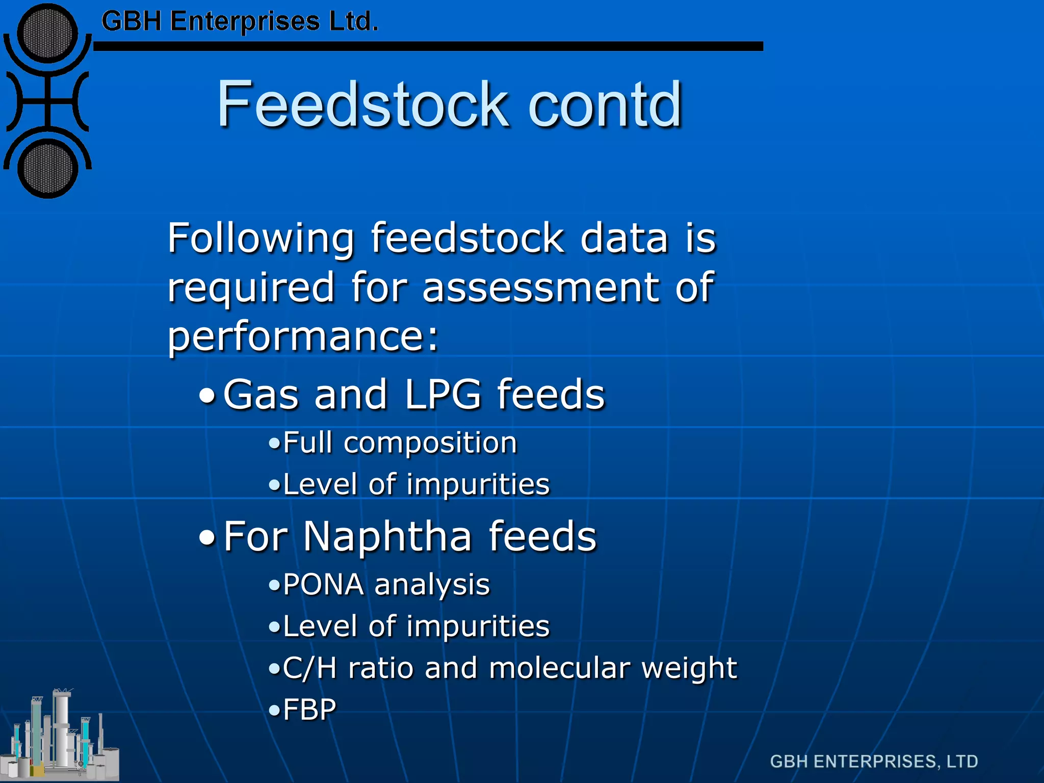 Feedstock contd
Following feedstock data is
required for assessment of
performance:
•Gas and LPG feeds
•Full composition
•Level of impurities
•For Naphtha feeds
•PONA analysis
•Level of impurities
•C/H ratio and molecular weight
•FBP
 