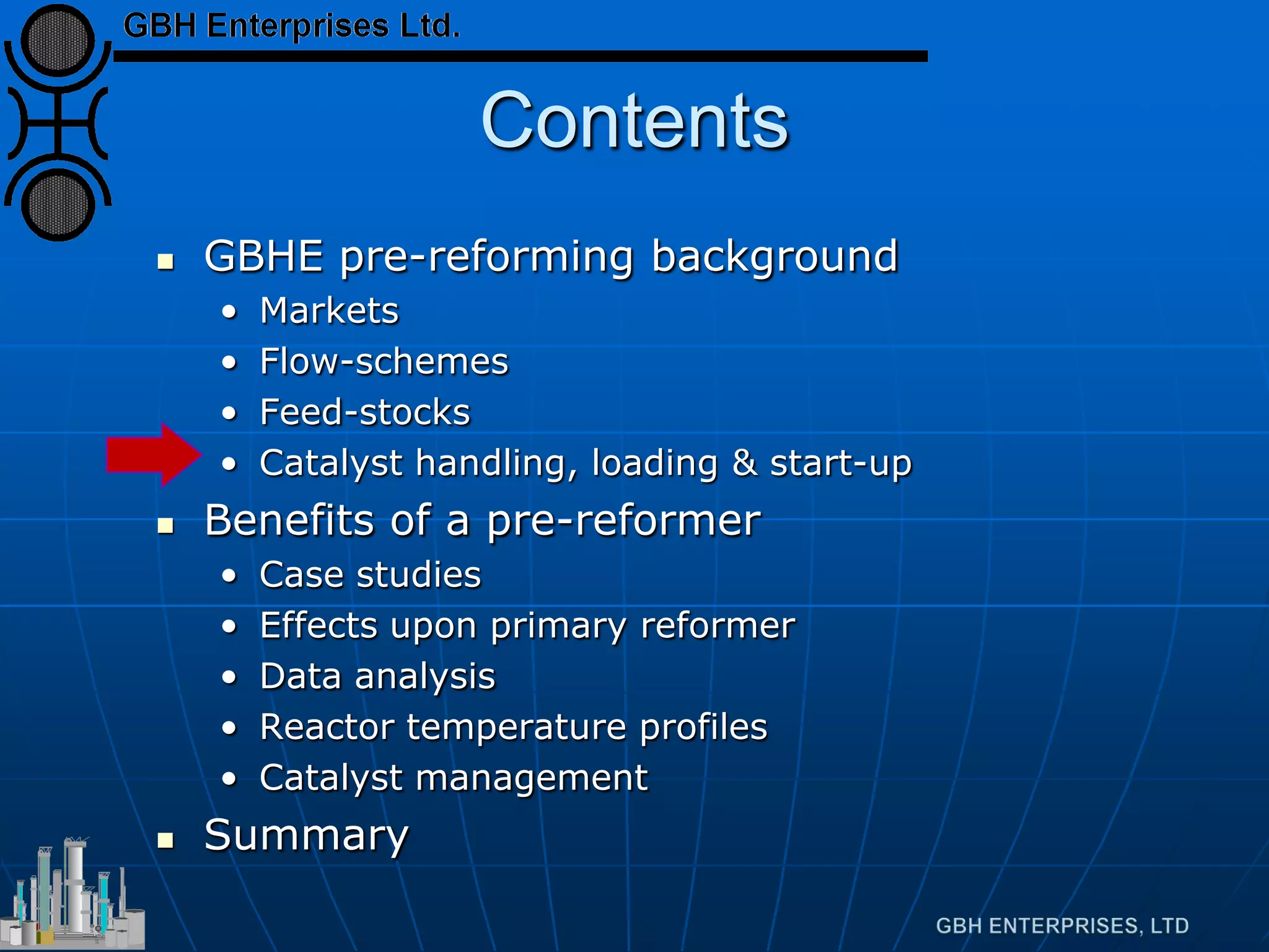 Contents
 GBHE pre-reforming background
• Markets
• Flow-schemes
• Feed-stocks
• Catalyst handling, loading & start-up
 Benefits of a pre-reformer
• Case studies
• Effects upon primary reformer
• Data analysis
• Reactor temperature profiles
• Catalyst management
 Summary
 