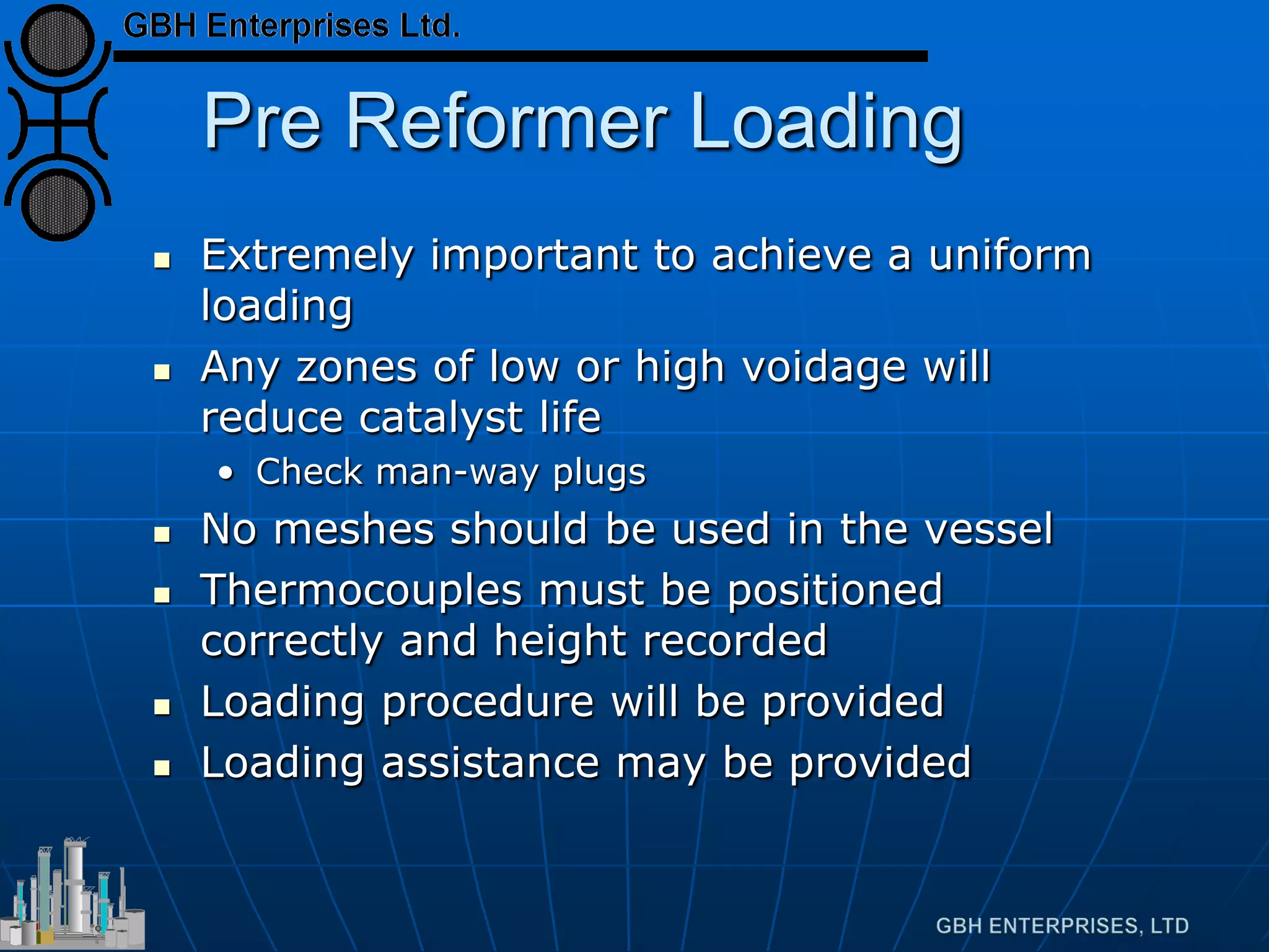 Pre Reformer Loading
 Extremely important to achieve a uniform
loading
 Any zones of low or high voidage will
reduce catalyst life
• Check man-way plugs
 No meshes should be used in the vessel
 Thermocouples must be positioned
correctly and height recorded
 Loading procedure will be provided
 Loading assistance may be provided
 