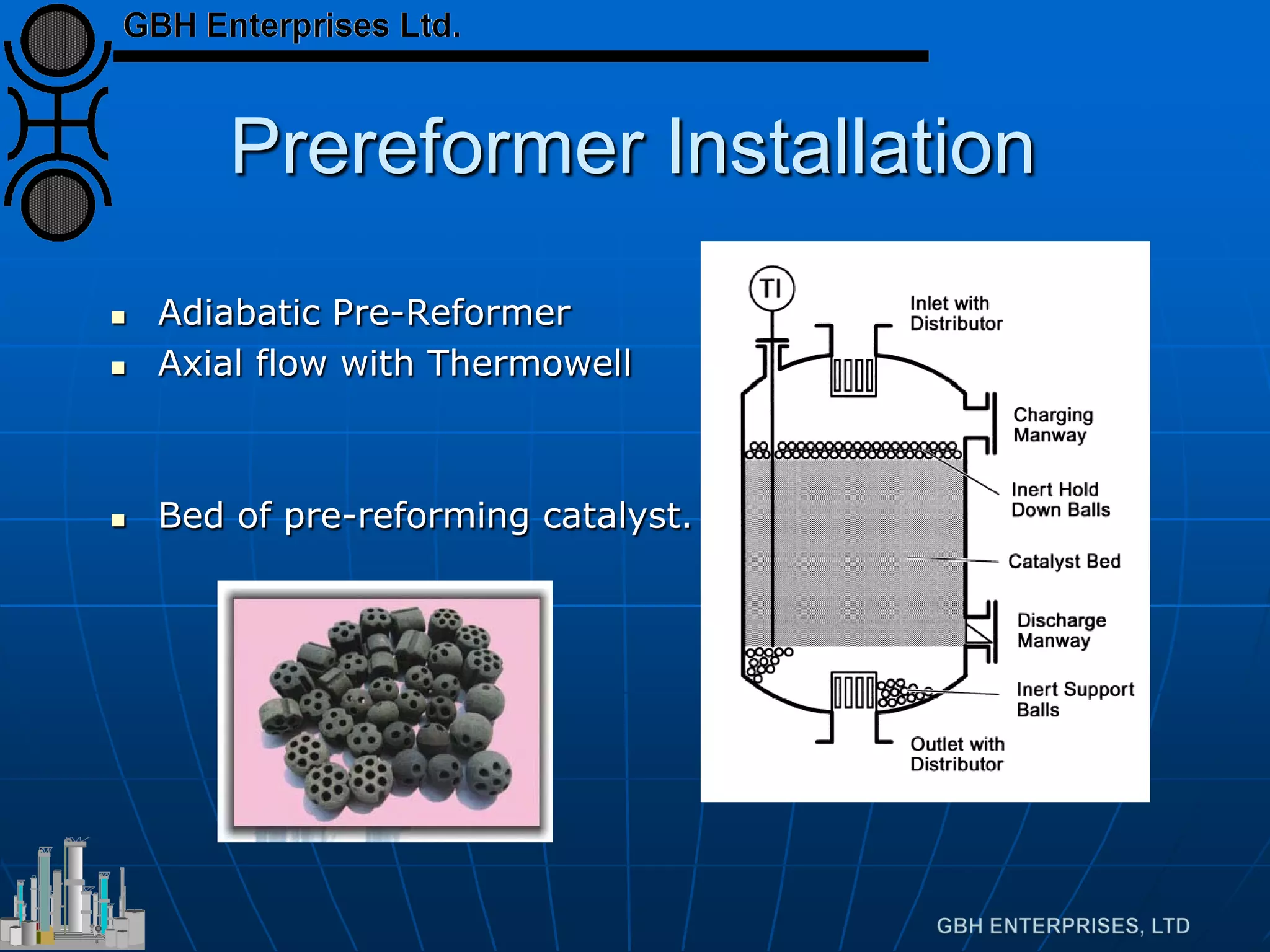 Prereformer Installation
 Adiabatic Pre-Reformer
 Axial flow with Thermowell
 Bed of pre-reforming catalyst.
 