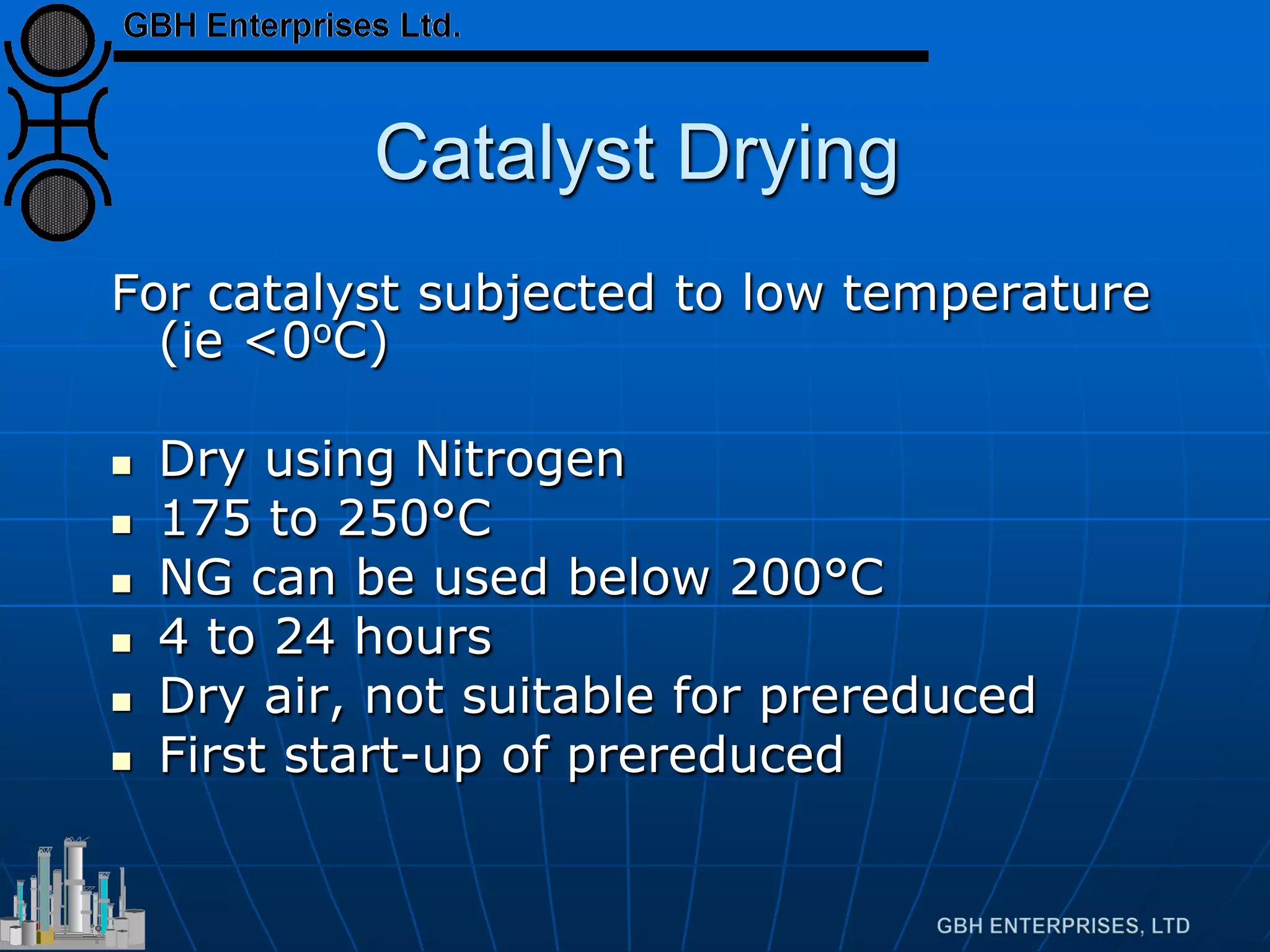 Catalyst Drying
For catalyst subjected to low temperature
(ie <0oC)
 Dry using Nitrogen
 175 to 250°C
 NG can be used below 200°C
 4 to 24 hours
 Dry air, not suitable for prereduced
 First start-up of prereduced
 