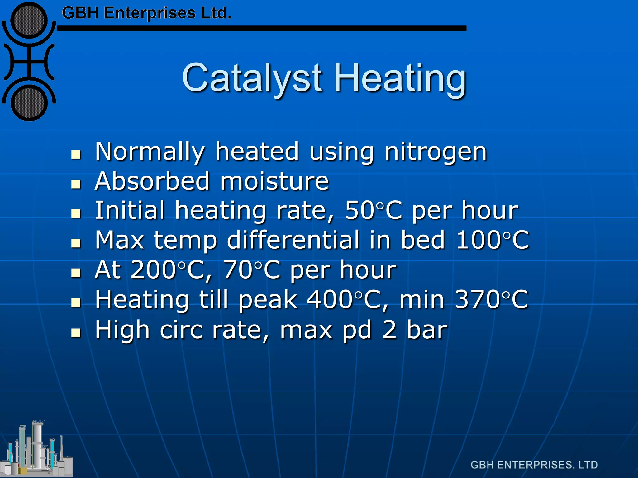 Catalyst Heating
 Normally heated using nitrogen
 Absorbed moisture
 Initial heating rate, 50°C per hour
 Max temp differential in bed 100°C
 At 200°C, 70°C per hour
 Heating till peak 400°C, min 370°C
 High circ rate, max pd 2 bar
 