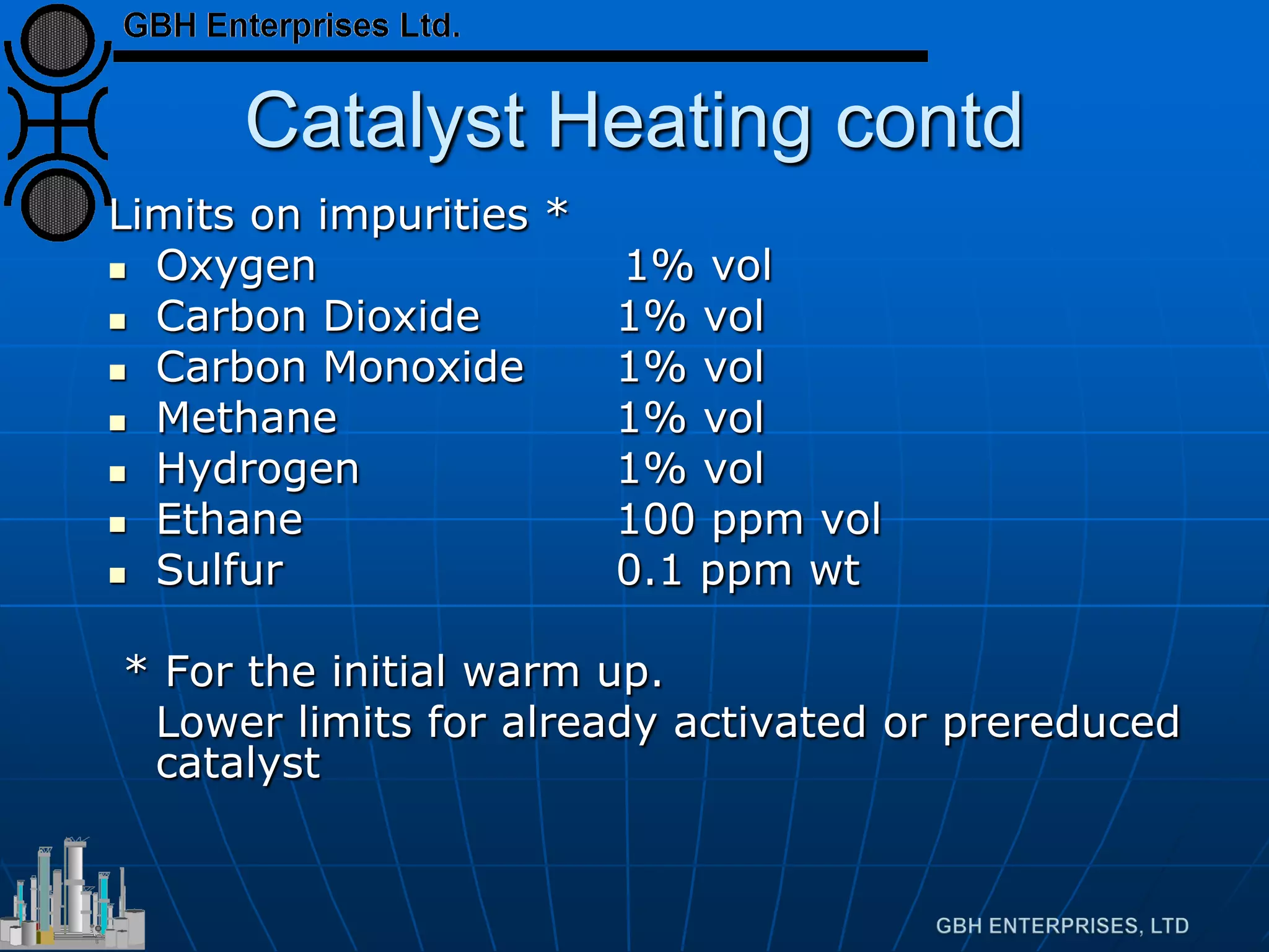 Catalyst Heating contd
Limits on impurities *
 Oxygen 1% vol
 Carbon Dioxide 1% vol
 Carbon Monoxide 1% vol
 Methane 1% vol
 Hydrogen 1% vol
 Ethane 100 ppm vol
 Sulfur 0.1 ppm wt
* For the initial warm up.
Lower limits for already activated or prereduced
catalyst
 