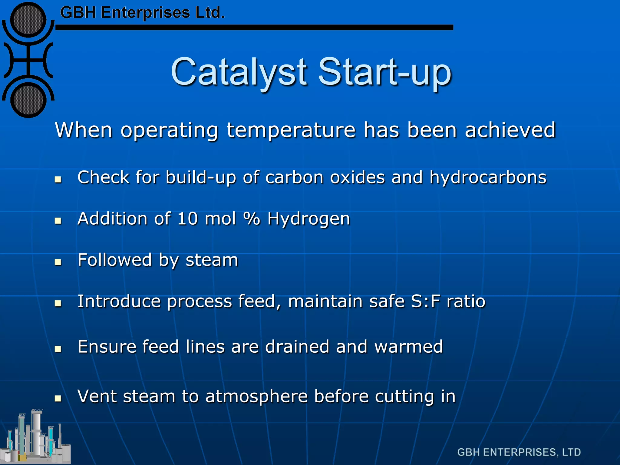 Catalyst Start-up
When operating temperature has been achieved
 Check for build-up of carbon oxides and hydrocarbons
 Addition of 10 mol % Hydrogen
 Followed by steam
 Introduce process feed, maintain safe S:F ratio
 Ensure feed lines are drained and warmed
 Vent steam to atmosphere before cutting in
 