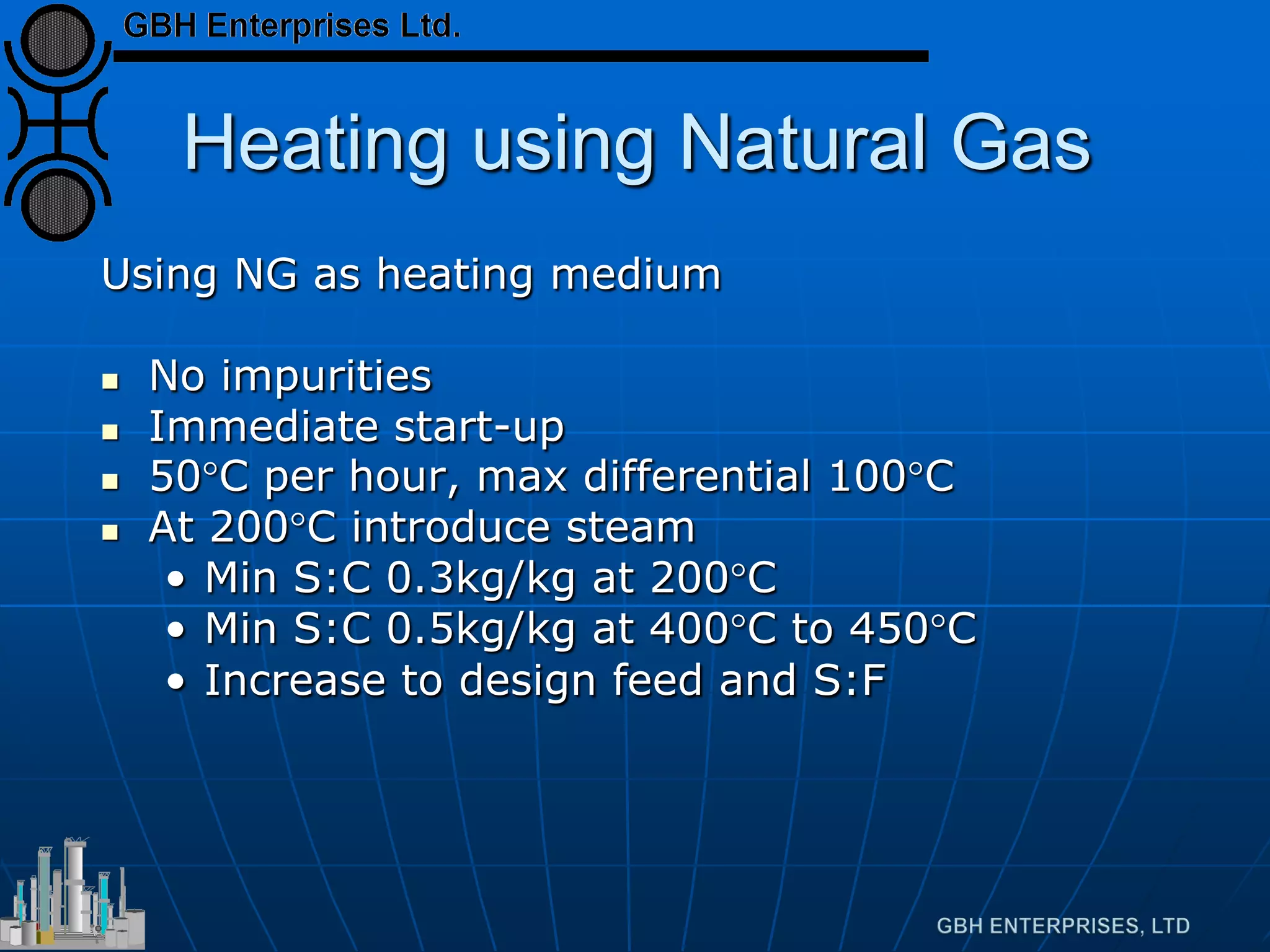 Heating using Natural Gas
Using NG as heating medium
 No impurities
 Immediate start-up
 50°C per hour, max differential 100°C
 At 200°C introduce steam
• Min S:C 0.3kg/kg at 200°C
• Min S:C 0.5kg/kg at 400°C to 450°C
• Increase to design feed and S:F
 