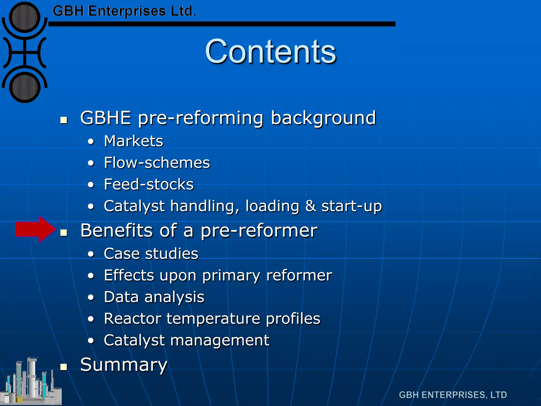 Contents
 GBHE pre-reforming background
• Markets
• Flow-schemes
• Feed-stocks
• Catalyst handling, loading & start-up
 Benefits of a pre-reformer
• Case studies
• Effects upon primary reformer
• Data analysis
• Reactor temperature profiles
• Catalyst management
 Summary
 