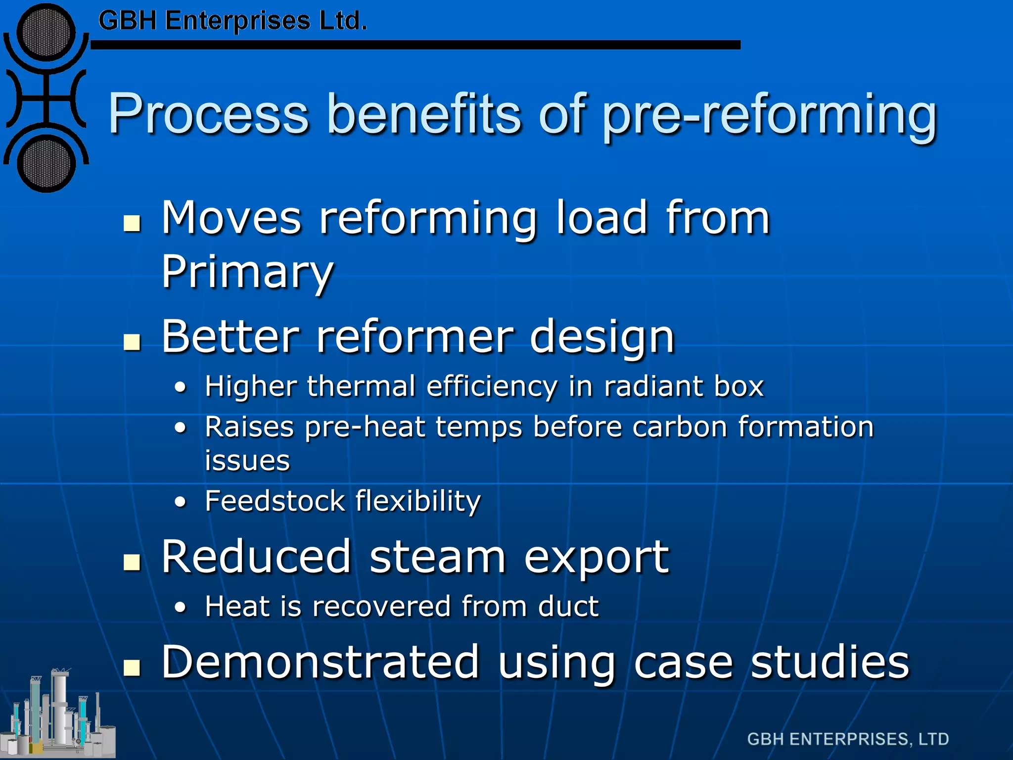 Process benefits of pre-reforming
 Moves reforming load from
Primary
 Better reformer design
• Higher thermal efficiency in radiant box
• Raises pre-heat temps before carbon formation
issues
• Feedstock flexibility
 Reduced steam export
• Heat is recovered from duct
 Demonstrated using case studies
 