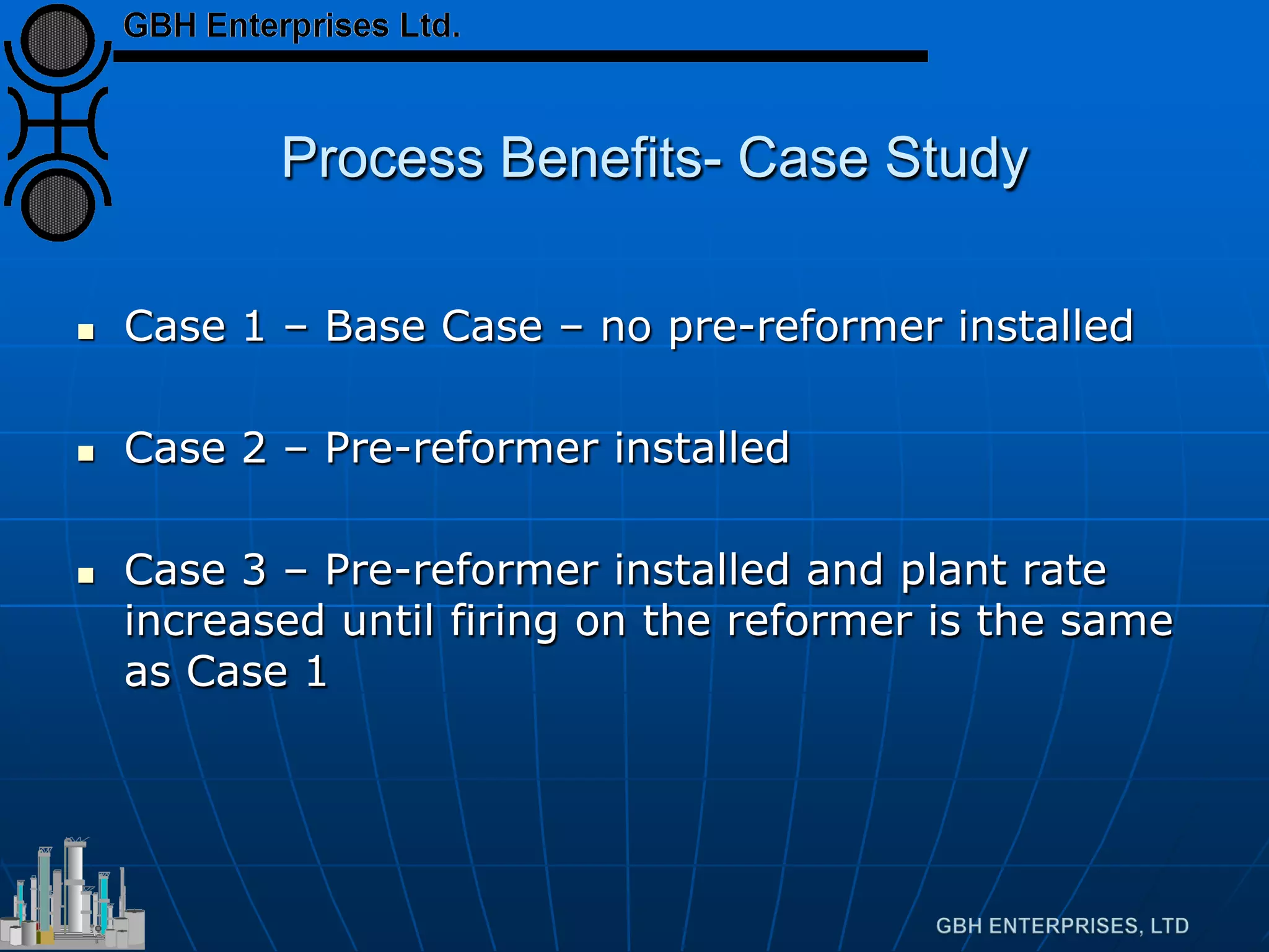 Process Benefits- Case Study
 Case 1 – Base Case – no pre-reformer installed
 Case 2 – Pre-reformer installed
 Case 3 – Pre-reformer installed and plant rate
increased until firing on the reformer is the same
as Case 1
 