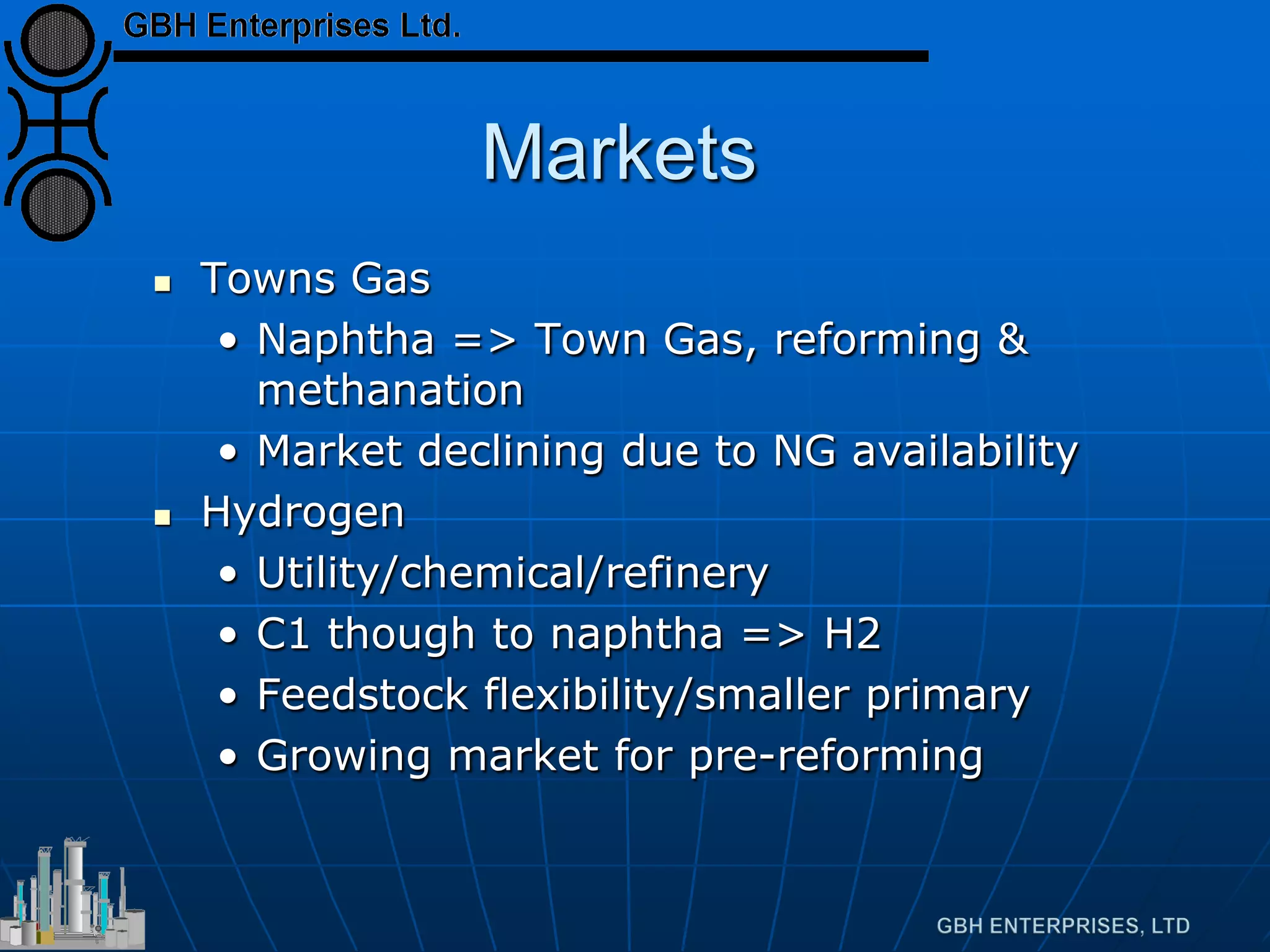Markets
 Towns Gas
• Naphtha => Town Gas, reforming &
methanation
• Market declining due to NG availability
 Hydrogen
• Utility/chemical/refinery
• C1 though to naphtha => H2
• Feedstock flexibility/smaller primary
• Growing market for pre-reforming
 