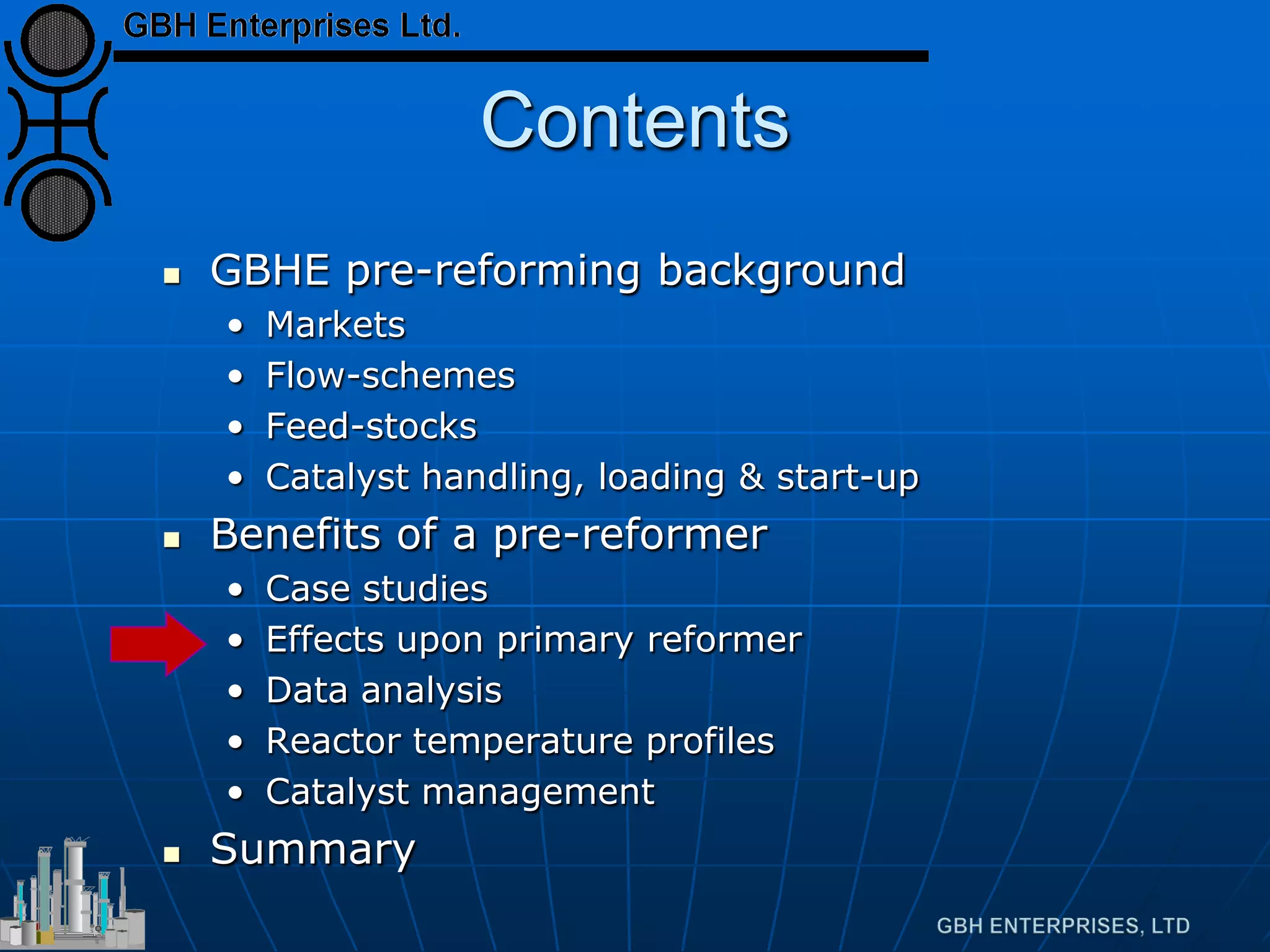 Contents
 GBHE pre-reforming background
• Markets
• Flow-schemes
• Feed-stocks
• Catalyst handling, loading & start-up
 Benefits of a pre-reformer
• Case studies
• Effects upon primary reformer
• Data analysis
• Reactor temperature profiles
• Catalyst management
 Summary
 