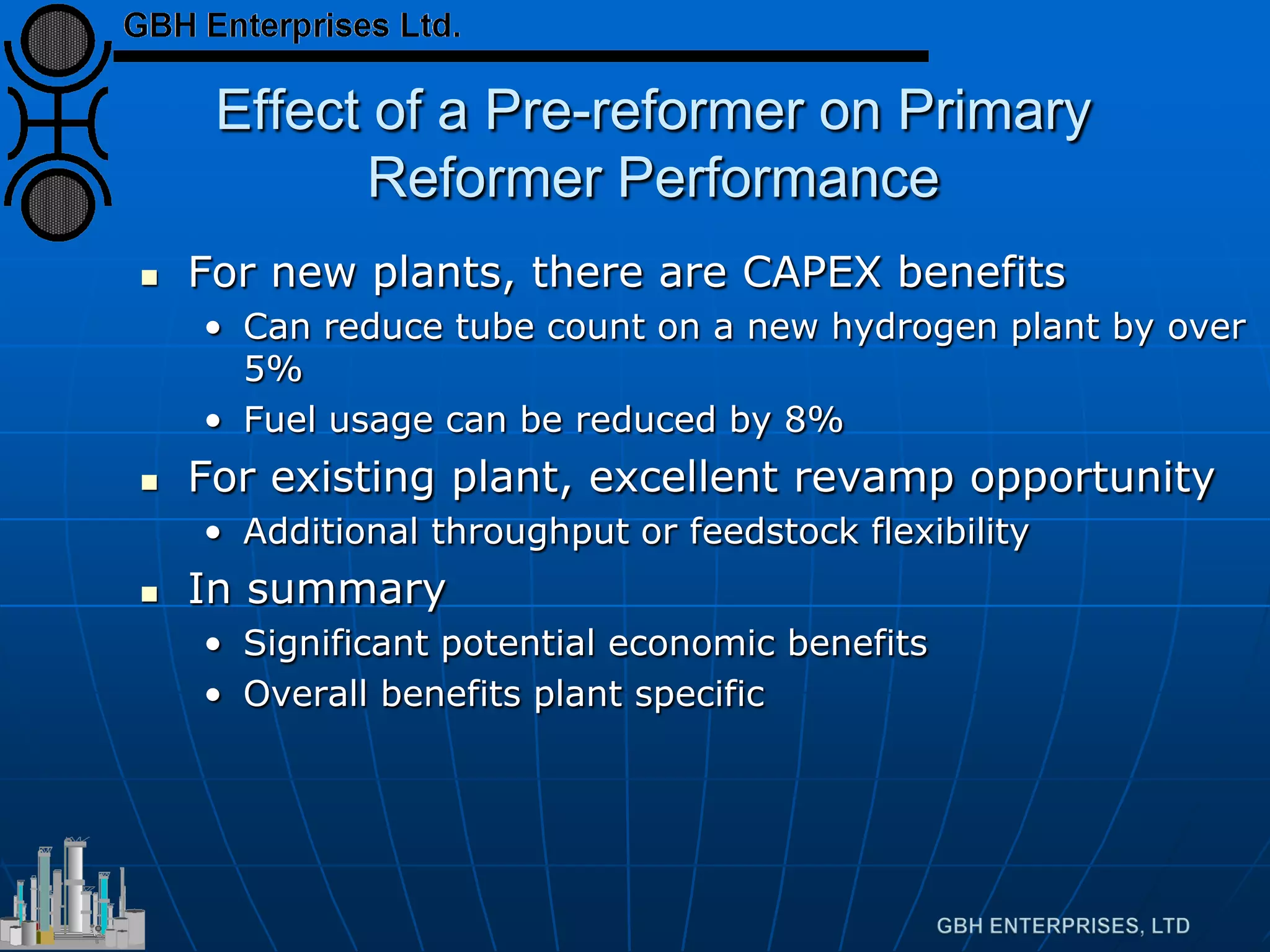 Effect of a Pre-reformer on Primary
Reformer Performance
 For new plants, there are CAPEX benefits
• Can reduce tube count on a new hydrogen plant by over
5%
• Fuel usage can be reduced by 8%
 For existing plant, excellent revamp opportunity
• Additional throughput or feedstock flexibility
 In summary
• Significant potential economic benefits
• Overall benefits plant specific
 