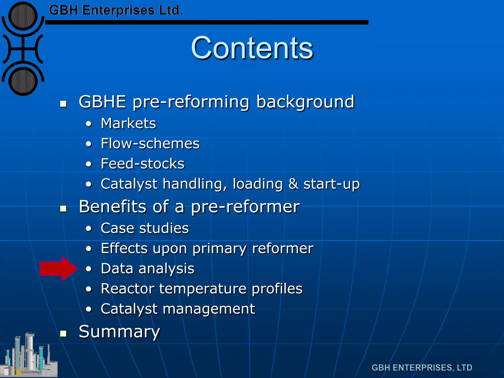 Contents
 GBHE pre-reforming background
• Markets
• Flow-schemes
• Feed-stocks
• Catalyst handling, loading & start-up
 Benefits of a pre-reformer
• Case studies
• Effects upon primary reformer
• Data analysis
• Reactor temperature profiles
• Catalyst management
 Summary
 